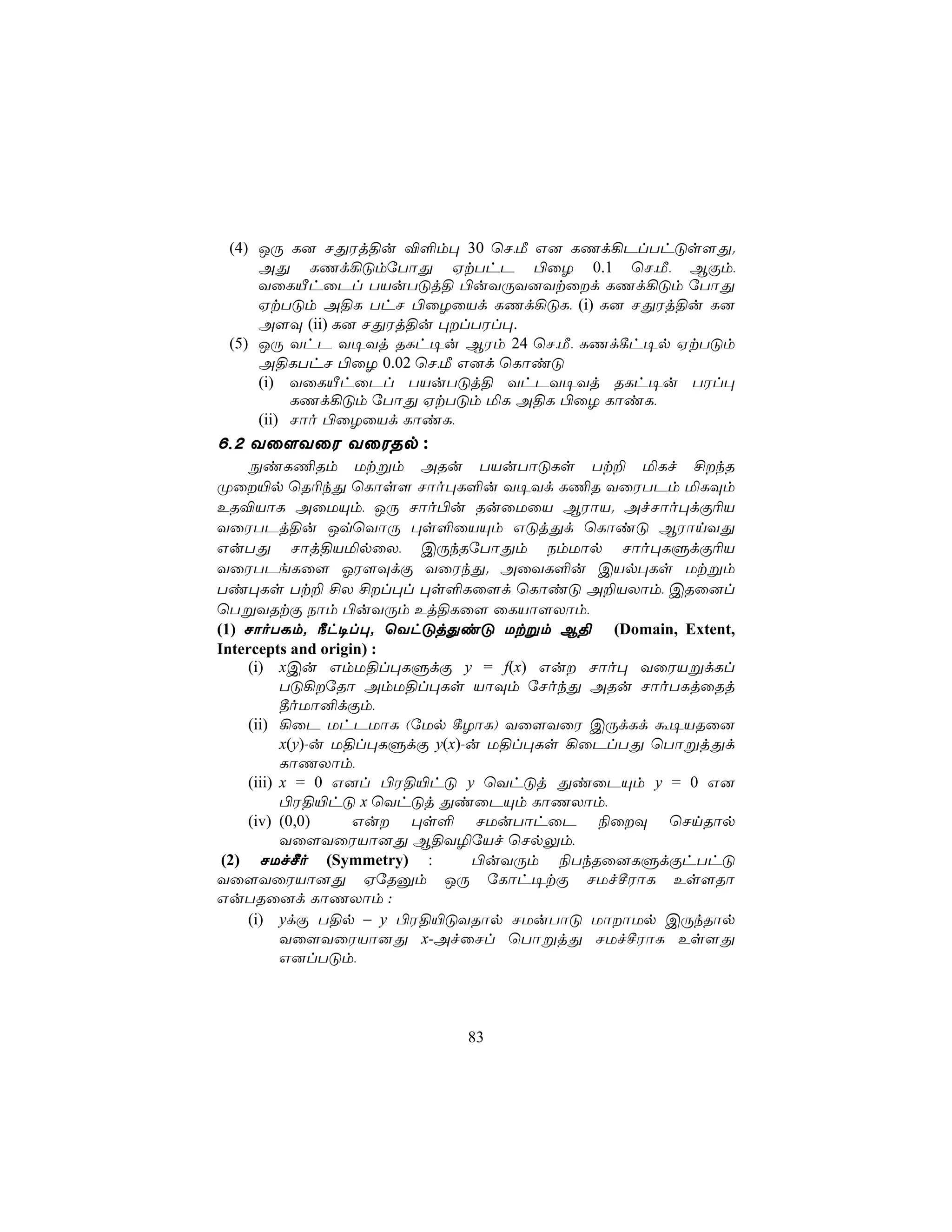 (4) JÚ L] NÕWj§u ®°m× 30 ùN,Á G] LQd¡PlThÓs[Õ.
     AÕ LQd¡ÓmúTôÕ HtThP ©ûZ 0.1 ùN,Á, BÏm,
     YûLÂhûPl TVuTÓj§ ©uYÚY]Ytûd LQd¡Óm úTôÕ
     HtTÓm A§L ThN ©ûZûVd LQd¡ÓL, (i) L] NÕWj§u L]
     A[Ü (ii) L] NÕWj§u ×lTWl×.
 (5) JÚ YhP Y¥Yj RLh¥u BWm 24 ùN,Á, LQd¸h¥p HtTÓm
     A§LThN ©ûZ 0.02 ùN,Á G]d ùLôiÓ
     (i) YûLÂhûPl TVuTÓj§ YhPY¥Yj RLh¥u TWl×
          LQd¡Óm úTôÕ HtTÓm ªL A§L ©ûZ LôiL,
     (ii) Nôo ©ûZûVd LôiL,
6,2 Yû[YûW YûWRp :
     ÖiL¦Rm Utßm ARu TVuTôÓLs Tt± ªLf £kR
Øû«p ùR¬kÕ ùLôs[ Nôo×L°u Y¥Yd L¦R YûWTPm ªLÜm
ER®VôL AûUÙm, JÚ Nôo©u RuûUûV BWôV. AfNôo×dÏ¬V
YûWTPj§u JqùYôÚ ×s°ûVÙm GÓjÕd ùLôiÓ BWônYÕ
GuTÕ Nôj§VªpûX, CÚkRúTôÕm SmUôp Nôo×LÞdÏ¬V
YûWTPeLû[ KW[ÜdÏ YûWkÕ. AûYL°u CVp×Ls Utßm
Ti×Ls Tt± £X £l×l ×s°Lû[d ùLôiÓ A±VXôm, CRû]l
ùTßYRtÏ Sôm ©uYÚm Ej§Lû[ ûLVô[Xôm,
(1) NôoTLm. ¿h¥l×. ùYhÓjÕiÓ Utßm B§ (Domain, Extent,
Intercepts and origin) :
     (i) xCu GmU§l×LÞdÏ y = f(x) Gu Nôo× YûWVßdLl
           TÓ¡úRô AmU§l×Ls VôÜm úNokÕ ARu NôoTLjûRj
           ¾oUô²dÏm,
     (ii) ¡ûP UhPUôL (úUp ¸ZôL) Yû[YûW CÚdLd á¥VRû]
           x(y)-u U§l×LÞdÏ y(x)-u U§l×Ls ¡ûPlTÕ ùTôßjÕd
           LôQXôm,
     (iii) x = 0 G]l ©W§«hÓ y ùYhÓj ÕiûPÙm y = 0 G]
           ©W§«hÓ x ùYhÓj ÕiûPÙm LôQXôm,
     (iv) (0,0)     Gu ×s° NUuTôhûP ¨ûÜ ùNnRôp
           Yû[YûWVô]Õ B§Y¯úVf ùNpÛm,
 (2) NUfºo (Symmetry) :         ©uYÚm ¨TkRû]LÞdÏhThÓ
Yû[YûWVô]Õ HúRàm JÚ úLôh¥tÏ NUfºWôL Es[Rô
GuTRû]d LôQXôm :
     (i) ydÏ T§p − y ©W§«ÓYRôp NUuTôÓ UôôUp CÚkRôp
           Yû[YûWVô]Õ x-AfûNl ùTôßjÕ NUfºWôL Es[Õ
           G]lTÓm,



                          83
 