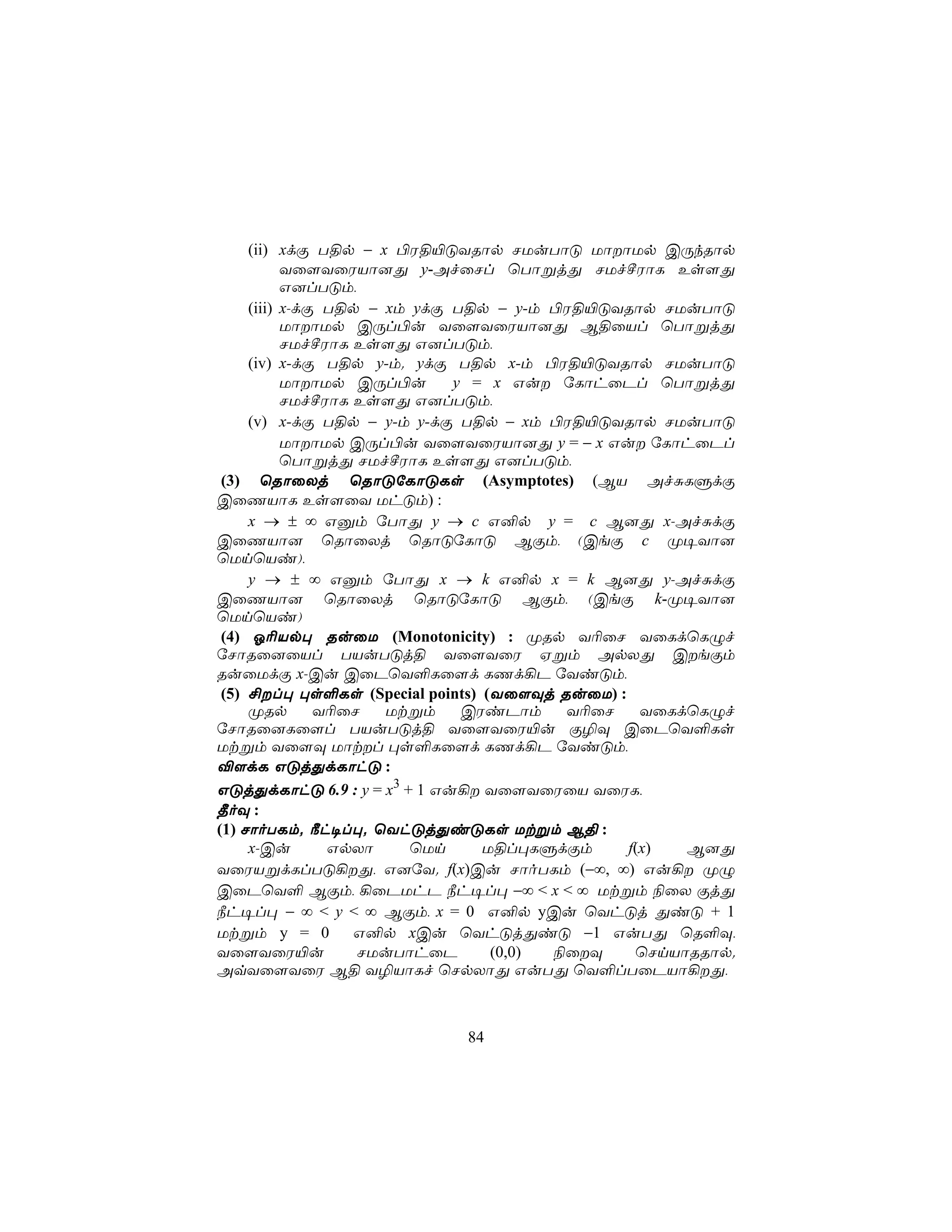 (ii) xdÏ T§p − x ©W§«ÓYRôp NUuTôÓ UôôUp CÚkRôp
           Yû[YûWVô]Õ y-AfûNl ùTôßjÕ NUfºWôL Es[Õ
           G]lTÓm,
     (iii) x-dÏ T§p − xm ydÏ T§p − y-m ©W§«ÓYRôp NUuTôÓ
           UôôUp CÚl©u Yû[YûWVô]Õ B§ûVl ùTôßjÕ
           NUfºWôL Es[Õ G]lTÓm,
     (iv) x-dÏ T§p y-m. ydÏ T§p x-m ©W§«ÓYRôp NUuTôÓ
           UôôUp CÚl©u      y = x Gu úLôhûPl ùTôßjÕ
           NUfºWôL Es[Õ G]lTÓm,
     (v) x-dÏ T§p − y-m y-dÏ T§p − xm ©W§«ÓYRôp NUuTôÓ
           UôôUp CÚl©u Yû[YûWVô]Õ y = − x Gu úLôhûPl
           ùTôßjÕ NUfºWôL Es[Õ G]lTÓm,
 (3) ùRôûXj ùRôÓúLôÓLs (Asymptotes) (BV AfÑLÞdÏ
CûQVôL Es[ûY UhÓm) :
     x → ± ∞ Gàm úTôÕ y → c G²p y = c B]Õ x-AfÑdÏ
CûQVô] ùRôûXj ùRôÓúLôÓ BÏm, (CeÏ c Ø¥Yô]
ùUnùVi),
     y → ± ∞ Gàm úTôÕ x → k G²p x = k B]Õ y-AfÑdÏ
CûQVô] ùRôûXj ùRôÓúLôÓ BÏm, (CeÏ k-Ø¥Yô]
ùUnùVi)
 (4) K¬Vp× RuûU (Monotonicity) : ØRp Y¬ûN YûLdùLÝf
úNôRû]ûVl TVuTÓj§ Yû[YûW Hßm ApXÕ CeÏm
RuûUdÏ x-Cu CûPùY°Lû[d LQd¡P úYiÓm,
 (5) £l× ×s°Ls (Special points) (Yû[Üj RuûU) :
     ØRp       Y¬ûN   Utßm    CWiPôm     Y¬ûN     YûLdùLÝf
úNôRû]Lû[l TVuTÓj§ Yû[YûW«u Ï¯Ü CûPùY°Ls
Utßm Yû[Ü Uôtl ×s°Lû[d LQd¡P úYiÓm,
®[dL GÓjÕdLôhÓ :
GÓjÕdLôhÓ 6.9 : y = x3 + 1 Gu¡ Yû[YûWûV YûWL,
¾oÜ :
(1) NôoTLm. ¿h¥l×. ùYhÓjÕiÓLs Utßm B§ :
     x-Cu       GpXô     ùUn     U§l×LÞdÏm      f(x)  B]Õ
YûWVßdLlTÓ¡Õ, G]úY. f(x)Cu NôoTLm (−∞, ∞) Gu¡ ØÝ
CûPùY° BÏm, ¡ûPUhP ¿h¥l× −∞ < x < ∞ Utßm ¨ûX ÏjÕ
¿h¥l× − ∞ < y < ∞ BÏm, x = 0 G²p yCu ùYhÓj ÕiÓ + 1
Utßm y = 0         G²p xCu ùYhÓjÕiÓ −1 GuTÕ ùR°Ü,
Yû[YûW«u           NUuTôhûP       (0,0) ¨ûÜ     ùNnVôRRôp.
AqYû[YûW B§ Y¯VôLf ùNpXôÕ GuTÕ ùY°lTûPVô¡Õ,



                            84
 