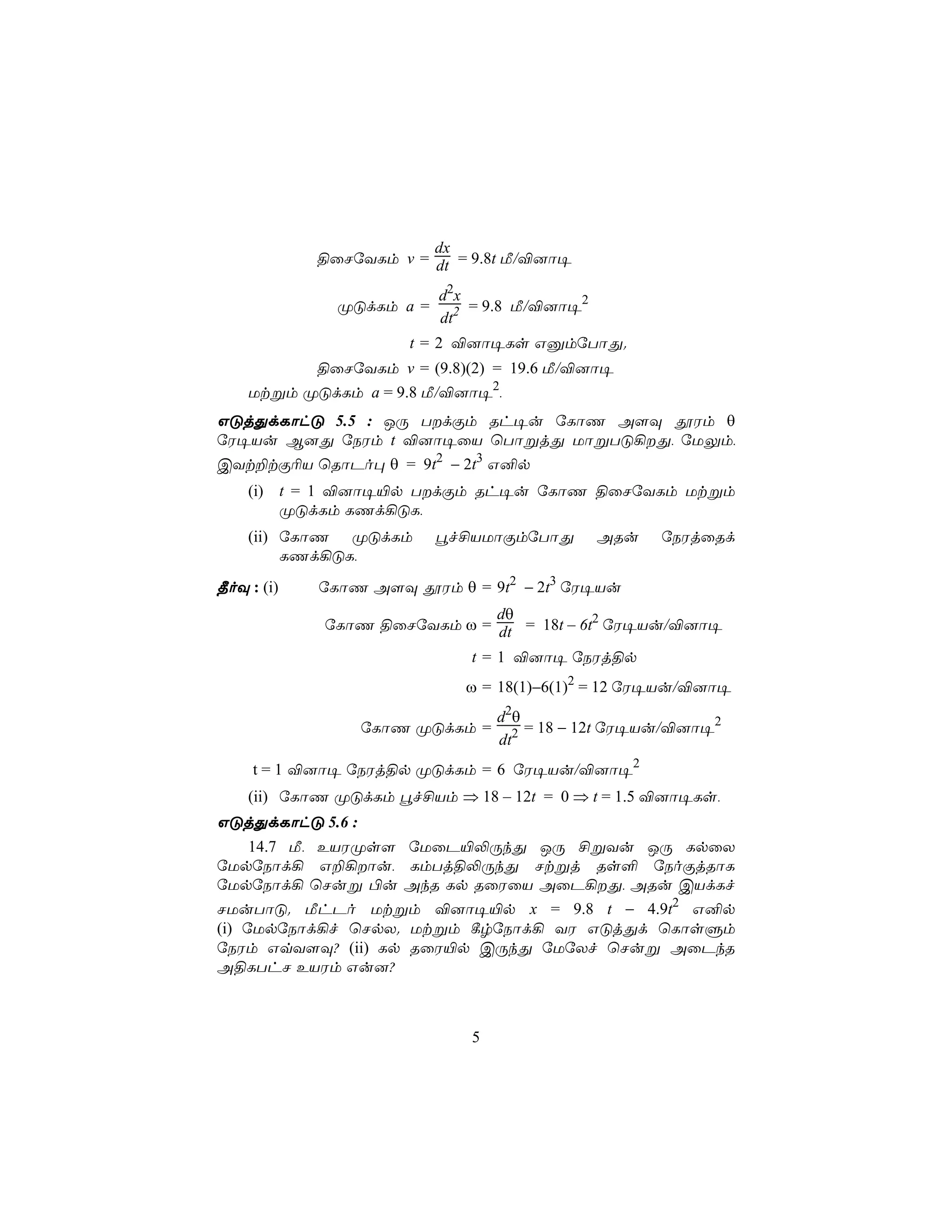 dx
            §ûNúYLm v = dt = 9.8t Á/®]ô¥

                          d2 x
              ØÓdLm a =        = 9.8 Á/®]ô¥2
                          dt2
                      t = 2 ®]ô¥Ls GàmúTôÕ.
            §ûNúYLm v = (9.8)(2) = 19.6 Á/®]ô¥
    Utßm ØÓdLm a = 9.8 Á/®]ô¥2,
GÓjÕdLôhÓ 5.5 : JÚ TdÏm Rh¥u úLôQ A[Ü çWm θ
úW¥Vu B]Õ úSWm t ®]ô¥ûV ùTôßjÕ UôßTÓ¡Õ, úUÛm,
CYt±tÏ¬V ùRôPo× θ = 9t2 − 2t3 G²p
    (i) t = 1 ®]ô¥«p TdÏm Rh¥u úLôQ §ûNúYLm Utßm
        ØÓdLm LQd¡ÓL,
    (ii) úLôQ ØÓdLm       éf£VUôÏmúTôÕ         ARu   úSWjûRd
         LQd¡ÓL,
¾oÜ : (i)   úLôQ A[Ü çWm θ = 9t2 − 2t3 úW¥Vu
                             dθ
            úLôQ §ûNúYLm ω = dt = 18t – 6t2 úW¥Vu/®]ô¥

                             t = 1 ®]ô¥ úSWj§p
                             ω = 18(1)−6(1)2 = 12 úW¥Vu/®]ô¥
                                 d 2θ
                  úLôQ ØÓdLm =        = 18 − 12t úW¥Vu/®]ô¥2
                                 dt2
     t = 1 ®]ô¥ úSWj§p ØÓdLm = 6 úW¥Vu/®]ô¥2
    (ii) úLôQ ØÓdLm éf£Vm ⇒ 18 – 12t = 0 ⇒ t = 1.5 ®]ô¥Ls,
GÓjÕdLôhÓ 5.6 :
   14.7 Á, EVWØs[ úUûP«−ÚkÕ JÚ £ßYu JÚ LpûX
úUpúSôd¡ G±¡ôu, LmTj§−ÚkÕ Ntßj Rs° úSoÏjRôL
úUpúSôd¡ ùNuß ©u AkR Lp RûWûV AûP¡Õ, ARu CVdLf
NUuTôÓ. ÁhPo Utßm ®]ô¥«p x = 9.8 t − 4.9t2 G²p
(i) úUpúSôd¡f ùNpX. Utßm ¸rúSôd¡ YW GÓjÕd ùLôsÞm
úSWm GqY[Ü? (ii) Lp RûW«p CÚkÕ úUúXf ùNuß AûPkR
A§LThN EVWm Gu]?



                             5
 