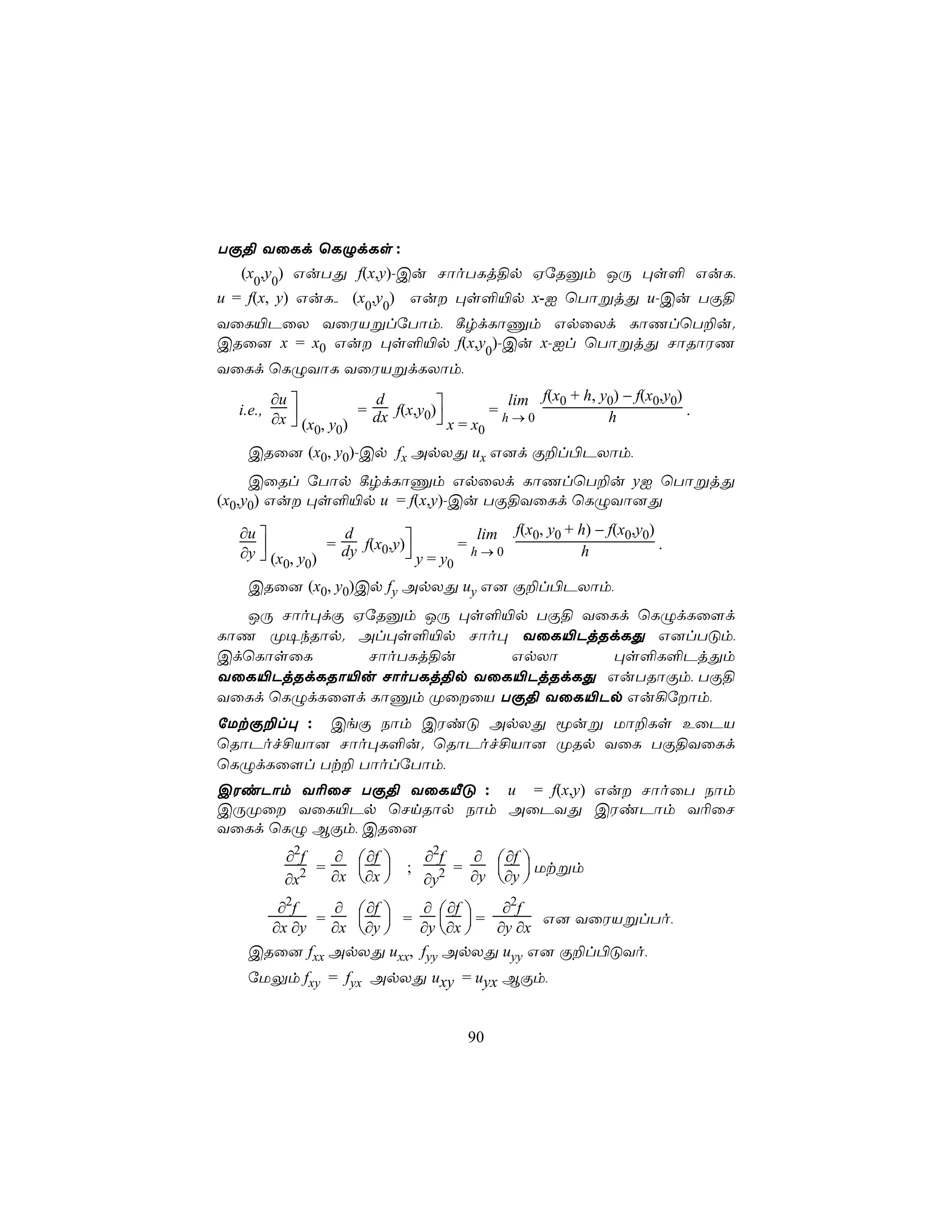 TÏ§ YûLd ùLÝdLs :
  (x0,y0) GuTÕ f(x,y)-Cu NôoTLj§p HúRàm JÚ ×s° GuL,
u = f(x, y) GuL,, (x0,y0) Gu ×s°«p x-I ùTôßjÕ u-Cu TÏ§
YûL«PûX YûWVßlúTôm, ¸rdLôÔm GpûXd LôQlùT±u.
CRû] x = x0 Gu ×s°«p f(x,y0)-Cu x-Il ùTôßjÕ NôRôWQ
YûLd ùLÝYôL YûWVßdLXôm,
          ∂u                               lim f(x0 + h, y0) − f(x0,y0)
                        = dx f(x,y0)
                          d
  i.e.,      
          ∂x  (x , y )             x=x  =h→0             h             .
                 0 0                    0
   CRû] (x0, y0)-Cp fx ApXÕ ux G]d Ï±l©PXôm,
     CûRl úTôp ¸rdLôÔm GpûXd LôQlùT±u yI ùTôßjÕ
(x0,y0) Gu ×s°«p u = f(x,y)-Cu TÏ§YûLd ùLÝYô]Õ

  ∂u                               lim f(x0, y0 + h) − f(x0,y0)
                = dy f(x0,y)
                  d
     
  ∂y  (x , y )             y=y  =h→0             h             .
         0 0                    0
   CRû] (x0, y0)Cp fy ApXÕ uy G] Ï±l©PXôm,
   JÚ Nôo×dÏ HúRàm JÚ ×s°«p TÏ§ YûLd ùLÝdLû[d
LôQ Ø¥kRôp. Al×s°«p Nôo× YûL«PjRdLÕ G]lTÓm,
CdùLôsûL      NôoTLj§u    GpXô     ×s°L°PjÕm
YûL«PjRdLRô«u NôoTLj§p YûL«PjRdLÕ GuTRôÏm, TÏ§
YûLd ùLÝdLû[d LôÔm ØûûV TÏ§ YûL«Pp Gu¡úôm,
úUtÏ±l× : CeÏ Sôm CWiÓ ApXÕ êuß Uô±Ls EûPV
ùRôPof£Vô] Nôo×L°u. ùRôPof£Vô] ØRp YûL TÏ§YûLd
ùLÝdLû[l Tt± TôolúTôm,
CWiPôm Y¬ûN TÏ§ YûLÂÓ : u = f(x,y) Gu NôoûT Sôm
CÚØû YûL«Pp ùNnRôp Sôm AûPYÕ CWiPôm Y¬ûN
YûLd ùLÝ BÏm, CRû]
            ∂2f   ∂  ∂f         ∂2f   ∂  ∂f 
              2 = ∂x ∂x 
                      
                              ;     2 = ∂y ∂y  Utßm
                                            
            ∂x                    ∂y
      ∂2f    ∂  ∂f              ∂  ∂f     ∂2f
             ∂x ∂y                 ∂x  = ∂y ∂x G] YûWVßlTo,
           =          =
     ∂x ∂y                      ∂y  
   CRû] fxx ApXÕ uxx,             fyy ApXÕ uyy G] Ï±l©ÓYo,
   úUÛm fxy = fyx ApXÕ uxy = uyx BÏm,


                                        90
 