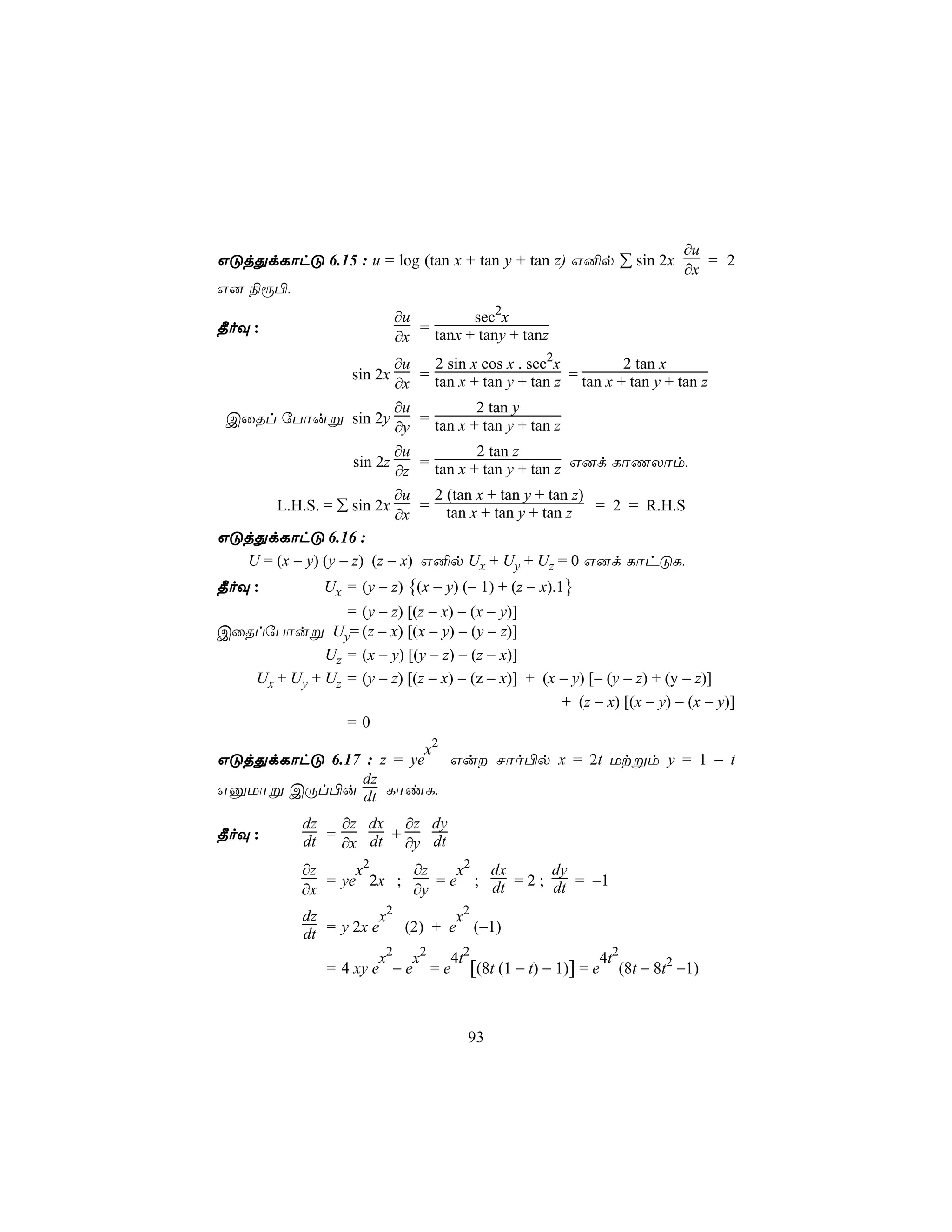 ∂u
GÓjÕdLôhÓ 6.15 : u = log (tan x + tan y + tan z) G²p ∑ sin 2x    = 2
                                                              ∂x
G] ¨ì©,
                             ∂u         sec2x
¾oÜ :                           = tanx + tany + tanz
                             ∂x
                          ∂u      2 sin x cos x . sec2x          2 tan x
                    sin 2x      = tan x + tan y + tan z = tan x + tan y + tan z
                          ∂x
                          ∂u             2 tan y
 CûRl úTôuß sin 2y              = tan x + tan y + tan z
                          ∂y
                          ∂u             2 tan z
                   sin 2z       = tan x + tan y + tan z G]d LôQXôm,
                          ∂z
                          ∂u        2 (tan x + tan y + tan z)
      L.H.S. = ∑ sin 2x         =     tan x + tan y + tan z = 2 = R.H.S
                          ∂x
GÓjÕdLôhÓ 6.16 :
  U = (x − y) (y − z) (z − x)   G²p Ux + Uy + Uz = 0 G]d LôhÓL,
¾oÜ :           Ux = (y − z) {(x − y) (− 1) + (z − x).1}
                = (y − z) [(z − x) − (x − y)]
CûRlúTôuß Uy= (z − x) [(x − y) − (y − z)]
             Uz = (x − y) [(y − z) − (z − x)]
   Ux + Uy + Uz = (y − z) [(z − x) − (z − x)] + (x − y) [− (y − z) + (y − z)]
                                                   + (z − x) [(x − y) − (x − y)]
                =0
                       x2
GÓjÕdLôhÓ 6.17 : z = ye   Gu Nôo©p x = 2t Utßm y = 1 − t
              dz
GàUôß CÚl©u dt LôiL,

             dz   ∂z dx ∂z dy
¾oÜ :        dt = ∂x dt + ∂y dt
             ∂z     x2    ∂z    x2 dx       dy
                = ye 2x ;    = e ; dt = 2 ; dt = −1
             ∂x           ∂y
             dz         x2        x2
             dt = y 2x e   (2) + e (−1)
                        x2 x2   4t2                    4t2
                = 4 xy e − e = e [(8t (1 − t) − 1)] = e (8t − 8t2 −1)



                                        93
 
