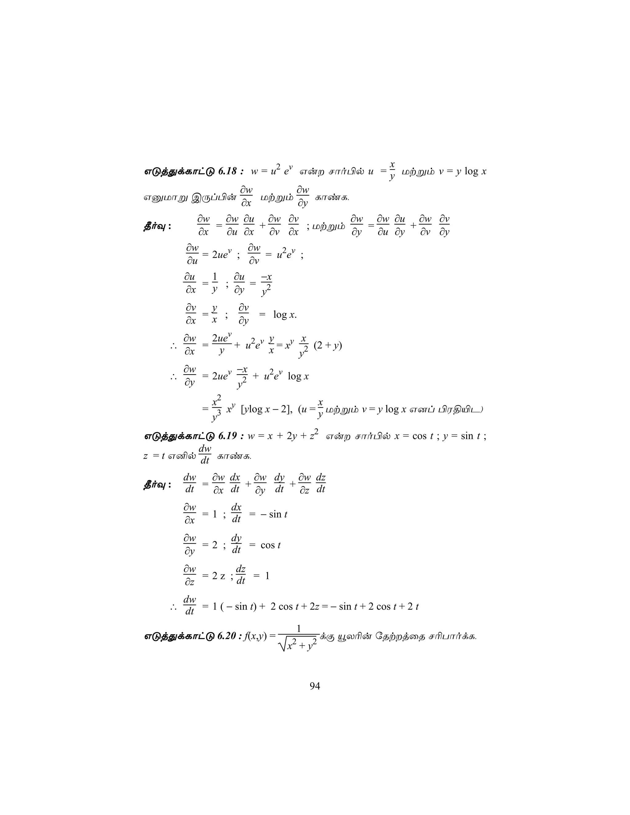 x
GÓjÕdLôhÓ 6.18 : w = u2 ev Gu Nôo©p u = y Utßm v = y log x
                    ∂w           ∂w
GàUôß CÚl©u              Utßm         LôiL,
                    ∂x            ∂y
         ∂w     ∂w ∂u ∂w ∂v                 ∂w ∂w ∂u ∂w ∂v
¾oÜ :         =          +          ; Utßm     =      +
          ∂x    ∂u ∂x ∂v ∂x                 ∂y   ∂u ∂y ∂v ∂y
      ∂w             ∂w
           = 2uev ;        = u2ev ;
       ∂u             ∂v
      ∂u     1   ∂u      −x
           =y ;       = 2
      ∂x         ∂y      y
      ∂v     y     ∂v
           =x ;          = log x.
      ∂x           ∂y
      ∂w   2uev      y      x
    ∴    = y + u2ev x = xy 2 (2 + y)
      ∂x                    y
      ∂w        −x
    ∴    = 2uev 2 + u2ev log x
      ∂y        y
             x2                       x
            = 3 xy [ylog x − 2], (u = y Utßm v = y log x G]l ©W§«P)
             y
GÓjÕdLôhÓ 6.19 : w = x + 2y + z2 Gu Nôo©p x = cos t ; y = sin t ;
          dw
z = t G²p dt LôiL,

        dw   ∂w dx ∂w dy ∂w dz
¾oÜ :   dt = ∂x dt + ∂y dt + ∂z dt
        ∂w       dx
           = 1 ; dt = − sin t
        ∂x
        ∂w       dy
           = 2 ; dt = cos t
        ∂y
        ∂w         dz
           = 2 z ; dt = 1
        ∂z
      dw
    ∴ dt = 1 ( − sin t) + 2 cos t + 2z = − sin t + 2 cos t + 2 t

                                  1
GÓjÕdLôhÓ 6.20 : f(x,y) =                dÏ ëX¬u úRtjûR N¬TôodL,
                                x + y2
                                 2




                                      94
 