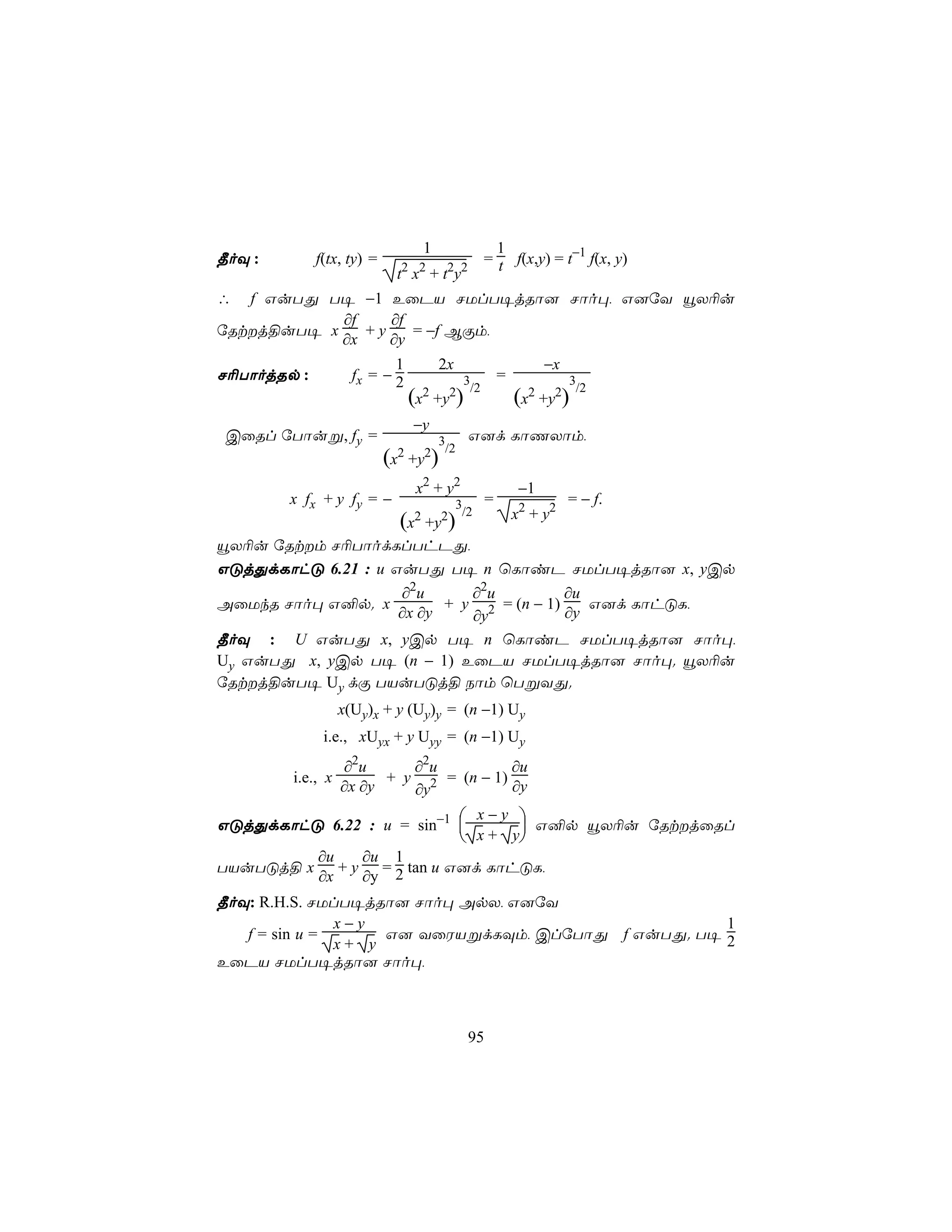 1                        1
¾oÜ :        f(tx, ty) =        2 2            2 2
                                                             = t f(x,y) = t−1 f(x, y)
                            t x +t y
∴  f GuTÕ T¥ −1 EûPV NUlT¥jRô] Nôo×, G]úY ëX¬u
            ∂f    ∂f
úRtj§uT¥ x    +y    = −f BÏm,
            ∂x    ∂y
                           1                  2x                           −x
N¬TôojRp :          fx = − 2                        3            =              3
                                                        /2                       /2
                                 (x2 +y2)                            (x2 +y2)
                                 −y
 CûRl úTôuß, fy =                             3      G]d LôQXôm,
                            2         2        /2
                           (x    +y       )
                                     x2 + y2                          −1
        x fx + y fy = −                         3            =                  = − f.
                                 2            2 /2                   x2 + y2
                      +y )      (x
ëX¬u úRtm N¬TôodLlThPÕ,
GÓjÕdLôhÓ 6.21 : u GuTÕ T¥ n ùLôiP NUlT¥jRô] x, yCp
                  ∂2u      ∂2u          ∂u
AûUkR Nôo× G²p. x       + y 2 = (n − 1)    G]d LôhÓL,
                  ∂x ∂y    ∂y           ∂y
¾oÜ : U GuTÕ x, yCp T¥ n ùLôiP NUlT¥jRô] Nôo×,
Uy GuTÕ x, yCp T¥ (n − 1) EûPV NUlT¥jRô] Nôo×. ëX¬u
úRtj§uT¥ Uy dÏ TVuTÓj§ Sôm ùTßYÕ.
                  x(Uy)x + y (Uy)y = (n −1) Uy
              i.e., xUyx + y Uyy = (n −1) Uy
                  ∂2u      ∂2u          ∂u
        i.e., x         + y 2 = (n − 1)
                  ∂x ∂y    ∂y           ∂y
                             x−y 
GÓjÕdLôhÓ 6.22 : u = sin−1 
                            x + y G²p ëX¬u úRtjûRl
                                 
         ∂u   ∂u 1
TVuTÓj§ x + y = 2 tan u G]d LôhÓL,
         ∂x   ∂y
¾oÜ: R.H.S. NUlT¥jRô] Nôo× ApX, G]úY
               x−y                                  1
   f = sin u =      G] YûWVßdLÜm, ClúTôÕ f GuTÕ. T¥ 2
               x+ y
EûPV NUlT¥jRô] Nôo×,



                                                     95
 