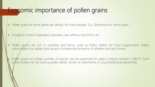 Economic importance of pollen grains
 Pollen grains of some plants are allergic for some people. E.g. Parthenium or carrot grass.
 It leads to chronic respiratory disorders, like asthma, bronchitis, etc.
 Pollen grains are rich in nutrients and hence used as Pollen tablets for food supplements. Pollen
consumption (as tablets and syrups) increases performance of athletes and race horses.
 Pollen grains of a large number of species can be preserved for years in liquid nitrogen (–196°C). Such
stored pollen can be used as pollen banks, similar to seed banks, in crop breeding programmes.
 