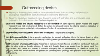 Outbreeding devices
 Majority of flowering plants produces hermaphrodite flowers that can undergo self-pollination
(autogamy). Repeated self pollination results in inbreeding depression.
 Flowering plants have developed many devices to avoid self-pollination and to encourage cross-
pollination. Such devices are called Outbreeding devices.
(a) Pollen release and stigma receptivity not coordinated: In some species, pollen release and stigma
receptivity are not synchronized. Either the pollen is released before the stigma becomes receptive or
stigma becomes receptive before the release of pollen. It prevents autogamy.
(b) Different positioning of the anther and the stigma: This prevents autogamy.
(c) Self-incompatibility: It is a genetic mechanism to prevent self-pollen (from the same flower or other
flowers of the same plant) from fertilization by inhibiting pollen germination or pollen tube growth in the pistil.
(d) Production of unisexual flowers: Presence of male and female flowers on different plants such that each
plant is either male or female (dioecy). If male and female flowers are present on the same plant (i.e.,
monoecious, e.g. castor and maize), it prevents autogamy but not geitonogamy. In dioecious plants (e.g.
papaya), male and female flowers are present on different plants (dioecy). This prevents both autogamy and
geitonogamy.
 