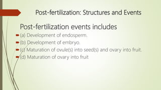 Post-fertilization: Structures and Events
Post-fertilization events includes
(a) Development of endosperm.
(b) Development of embryo.
(c) Maturation of ovule(s) into seed(s) and ovary into fruit.
(d) Maturation of ovary into fruit
 