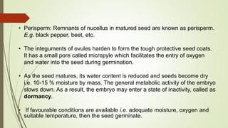 • Perisperm: Remnants of nucellus in matured seed are known as perisperm.
E.g. black pepper, beet, etc.
• The integuments of ovules harden to form the tough protective seed coats.
It has a small pore called micropyle which facilitates the entry of oxygen
and water into the seed during germination.
• As the seed matures, its water content is reduced and seeds become dry
i.e. 10-15 % moisture by mass. The general metabolic activity of the embryo
slows down. As a result, the embryo may enter a state of inactivity, called as
dormancy.
• If favourable conditions are available i.e. adequate moisture, oxygen and
suitable temperature, then the seed germinate.
 
