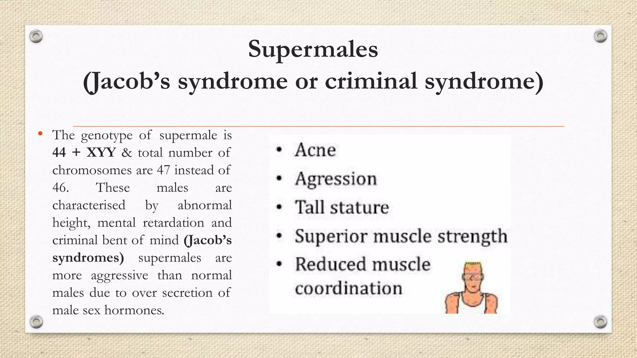 Supermales
(Jacob’s syndrome or criminal syndrome)
• The genotype of supermale is
44 + XYY & total number of
chromosomes are 47 instead of
46. These males are
characterised by abnormal
height, mental retardation and
criminal bent of mind (Jacob’s
syndromes) supermales are
more aggressive than normal
males due to over secretion of
male sex hormones.
 