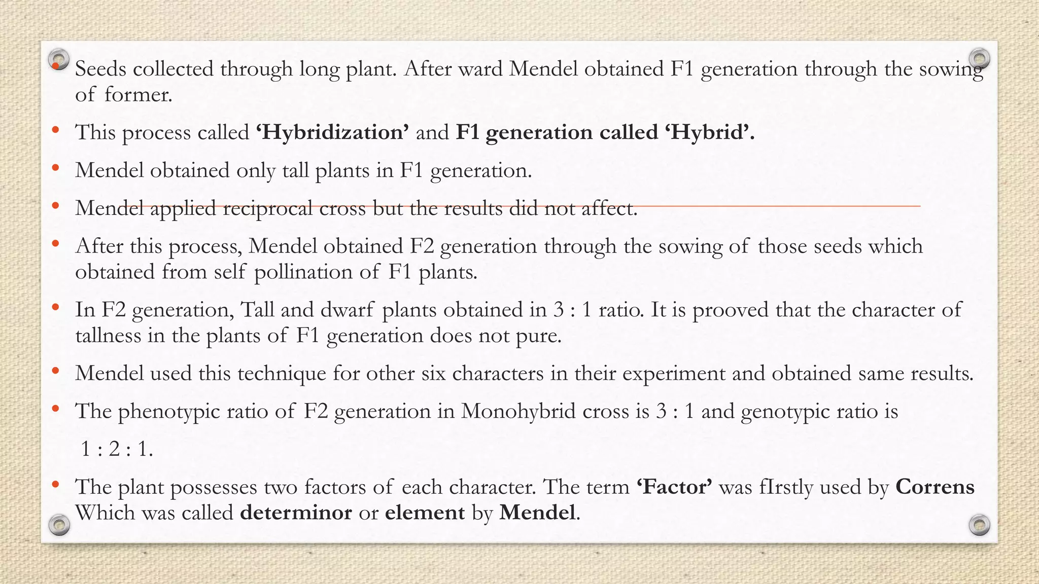 • Seeds collected through long plant. After ward Mendel obtained F1 generation through the sowing
of former.
• This process called ‘Hybridization’ and F1 generation called ‘Hybrid’.
• Mendel obtained only tall plants in F1 generation.
• Mendel applied reciprocal cross but the results did not affect.
• After this process, Mendel obtained F2 generation through the sowing of those seeds which
obtained from self pollination of F1 plants.
• In F2 generation, Tall and dwarf plants obtained in 3 : 1 ratio. It is prooved that the character of
tallness in the plants of F1 generation does not pure.
• Mendel used this technique for other six characters in their experiment and obtained same results.
• The phenotypic ratio of F2 generation in Monohybrid cross is 3 : 1 and genotypic ratio is
1 : 2 : 1.
• The plant possesses two factors of each character. The term ‘Factor’ was fIrstly used by Correns
Which was called determinor or element by Mendel.
 