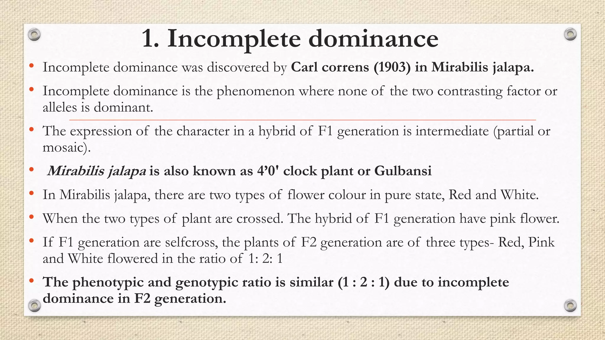 1. Incomplete dominance
• Incomplete dominance was discovered by Carl correns (1903) in Mirabilis jalapa.
• Incomplete dominance is the phenomenon where none of the two contrasting factor or
alleles is dominant.
• The expression of the character in a hybrid of F1 generation is intermediate (partial or
mosaic).
• Mirabilis jalapa is also known as 4’0' clock plant or Gulbansi
• In Mirabilis jalapa, there are two types of flower colour in pure state, Red and White.
• When the two types of plant are crossed. The hybrid of F1 generation have pink flower.
• If F1 generation are selfcross, the plants of F2 generation are of three types- Red, Pink
and White flowered in the ratio of 1: 2: 1
• The phenotypic and genotypic ratio is similar (1 : 2 : 1) due to incomplete
dominance in F2 generation.
 