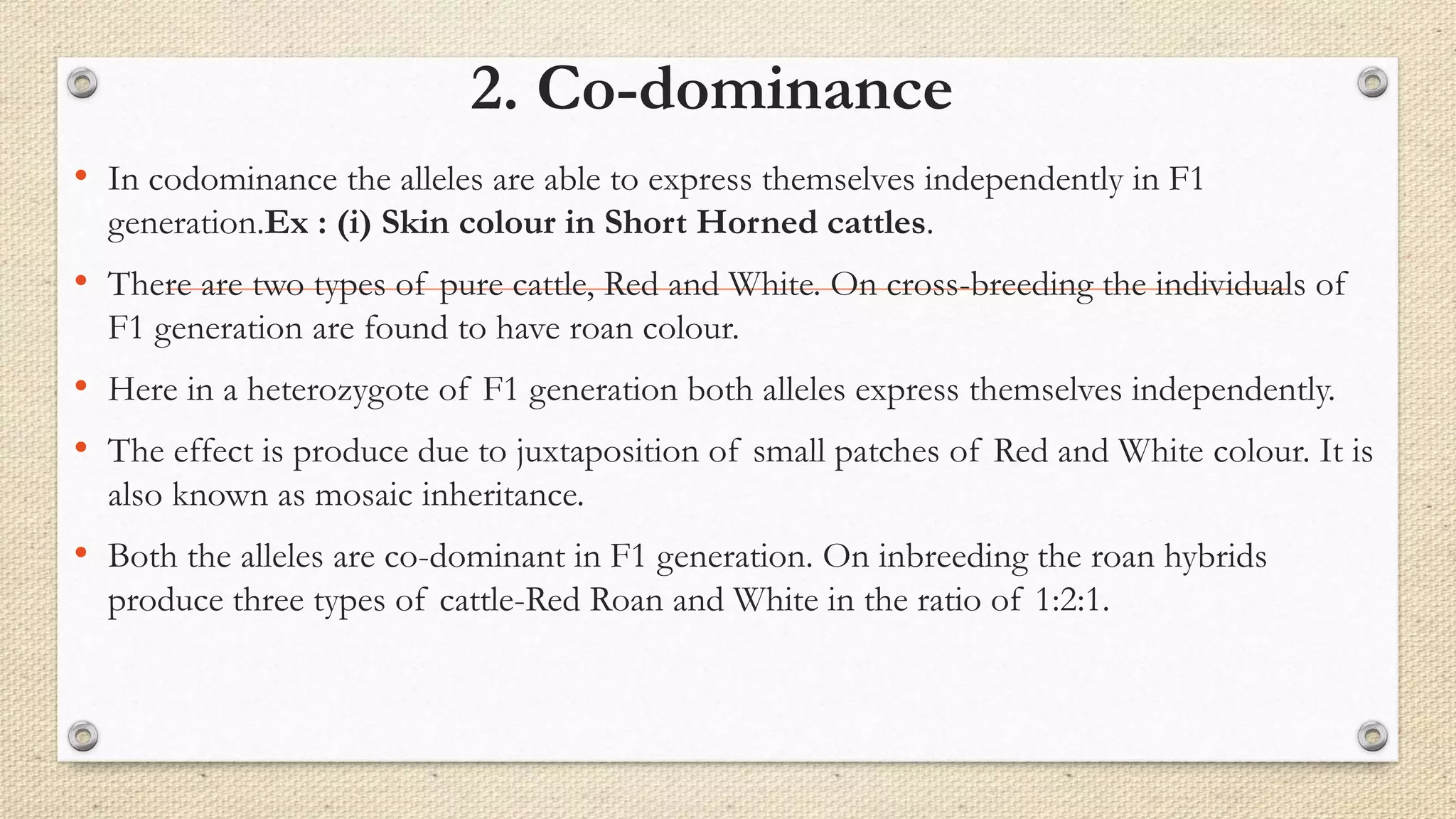 2. Co-dominance
• In codominance the alleles are able to express themselves independently in F1
generation.Ex : (i) Skin colour in Short Horned cattles.
• There are two types of pure cattle, Red and White. On cross-breeding the individuals of
F1 generation are found to have roan colour.
• Here in a heterozygote of F1 generation both alleles express themselves independently.
• The effect is produce due to juxtaposition of small patches of Red and White colour. It is
also known as mosaic inheritance.
• Both the alleles are co-dominant in F1 generation. On inbreeding the roan hybrids
produce three types of cattle-Red Roan and White in the ratio of 1:2:1.
 
