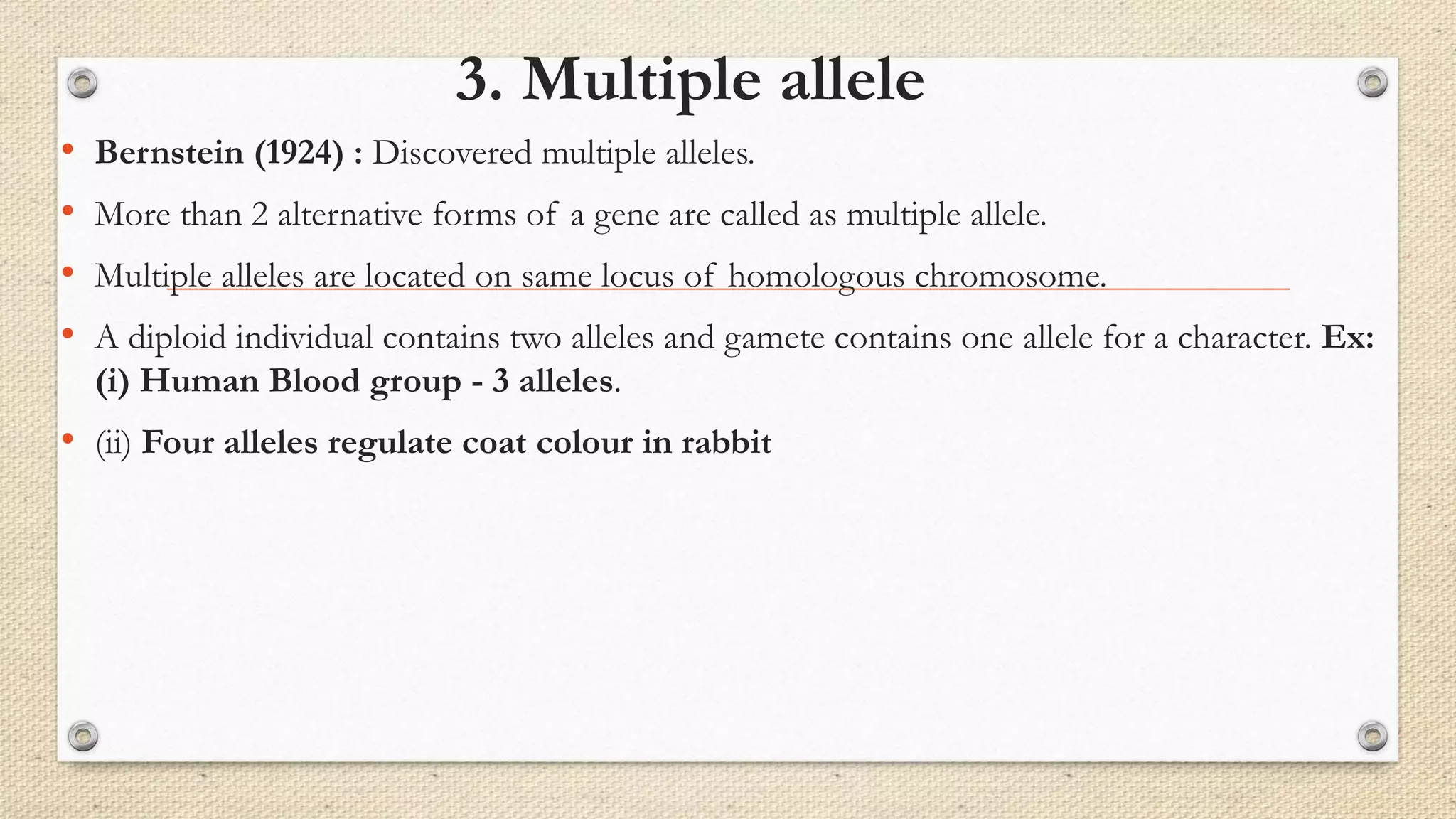 3. Multiple allele
• Bernstein (1924) : Discovered multiple alleles.
• More than 2 alternative forms of a gene are called as multiple allele.
• Multiple alleles are located on same locus of homologous chromosome.
• A diploid individual contains two alleles and gamete contains one allele for a character. Ex:
(i) Human Blood group - 3 alleles.
• (ii) Four alleles regulate coat colour in rabbit
 