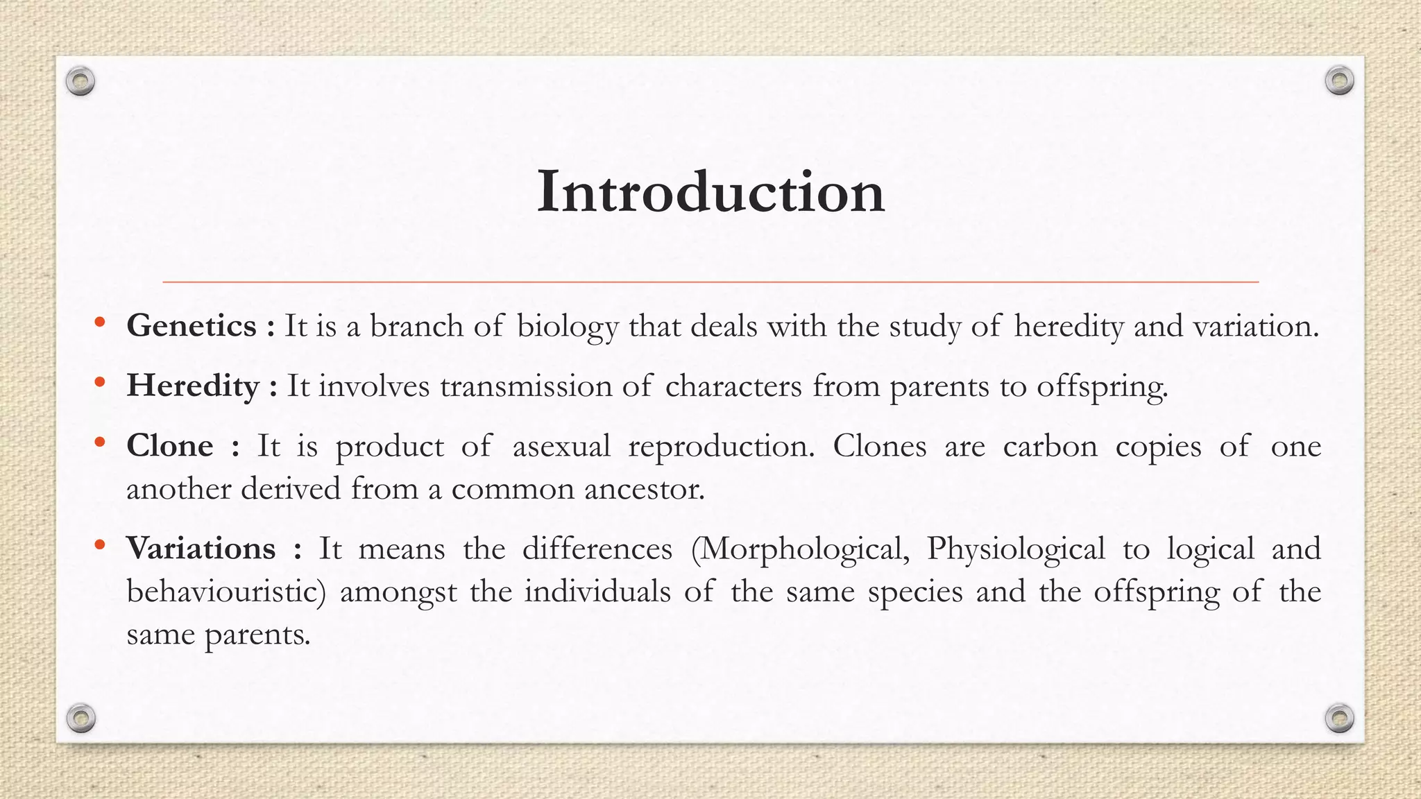 Introduction
• Genetics : It is a branch of biology that deals with the study of heredity and variation.
• Heredity : It involves transmission of characters from parents to offspring.
• Clone : It is product of asexual reproduction. Clones are carbon copies of one
another derived from a common ancestor.
• Variations : It means the differences (Morphological, Physiological to logical and
behaviouristic) amongst the individuals of the same species and the offspring of the
same parents.
 