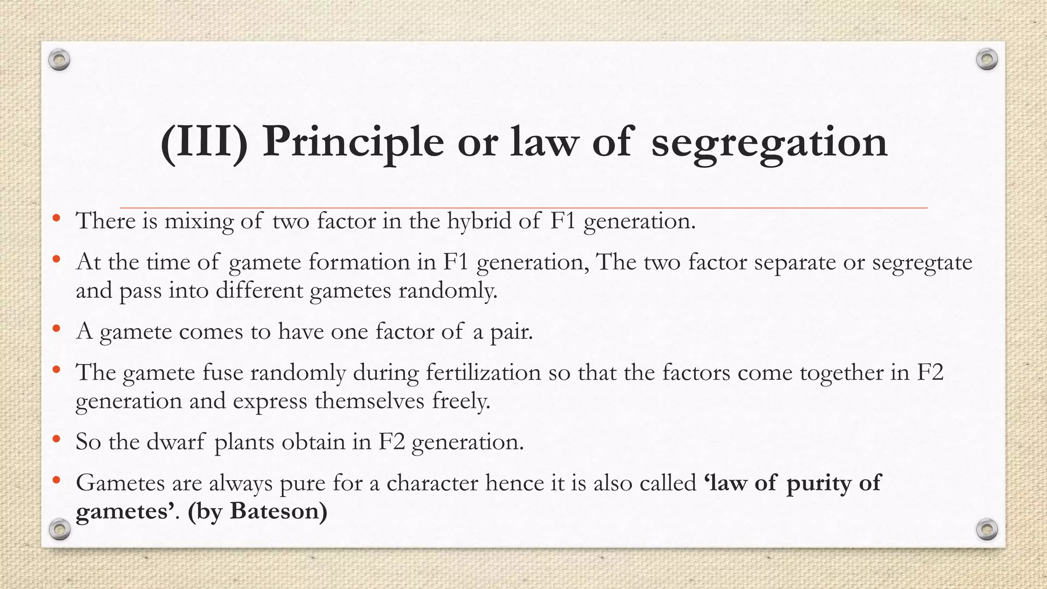 (III) Principle or law of segregation
• There is mixing of two factor in the hybrid of F1 generation.
• At the time of gamete formation in F1 generation, The two factor separate or segregtate
and pass into different gametes randomly.
• A gamete comes to have one factor of a pair.
• The gamete fuse randomly during fertilization so that the factors come together in F2
generation and express themselves freely.
• So the dwarf plants obtain in F2 generation.
• Gametes are always pure for a character hence it is also called ‘law of purity of
gametes’. (by Bateson)
 