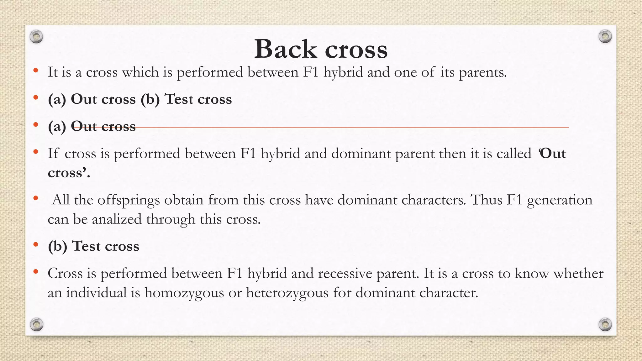 Back cross
• It is a cross which is performed between F1 hybrid and one of its parents.
• (a) Out cross (b) Test cross
• (a) Out cross
• If cross is performed between F1 hybrid and dominant parent then it is called ‘Out
cross’.
• All the offsprings obtain from this cross have dominant characters. Thus F1 generation
can be analized through this cross.
• (b) Test cross
• Cross is performed between F1 hybrid and recessive parent. It is a cross to know whether
an individual is homozygous or heterozygous for dominant character.
 