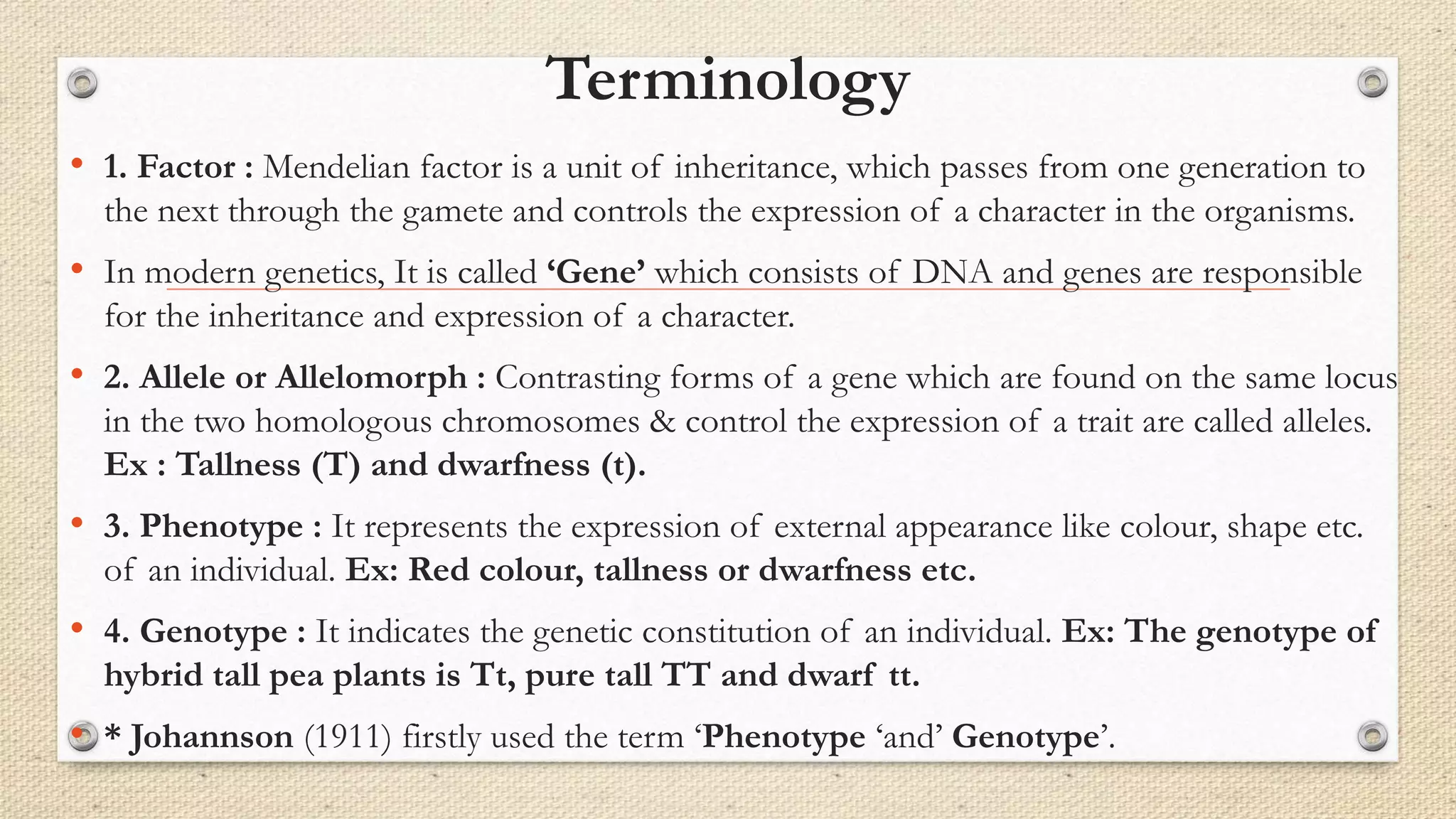 Terminology
• 1. Factor : Mendelian factor is a unit of inheritance, which passes from one generation to
the next through the gamete and controls the expression of a character in the organisms.
• In modern genetics, It is called ‘Gene’ which consists of DNA and genes are responsible
for the inheritance and expression of a character.
• 2. Allele or Allelomorph : Contrasting forms of a gene which are found on the same locus
in the two homologous chromosomes & control the expression of a trait are called alleles.
Ex : Tallness (T) and dwarfness (t).
• 3. Phenotype : It represents the expression of external appearance like colour, shape etc.
of an individual. Ex: Red colour, tallness or dwarfness etc.
• 4. Genotype : It indicates the genetic constitution of an individual. Ex: The genotype of
hybrid tall pea plants is Tt, pure tall TT and dwarf tt.
• * Johannson (1911) firstly used the term ‘Phenotype ‘and’ Genotype’.
 