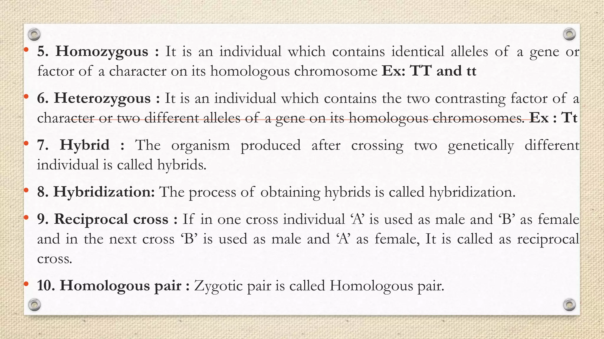 • 5. Homozygous : It is an individual which contains identical alleles of a gene or
factor of a character on its homologous chromosome Ex: TT and tt
• 6. Heterozygous : It is an individual which contains the two contrasting factor of a
character or two different alleles of a gene on its homologous chromosomes. Ex : Tt
• 7. Hybrid : The organism produced after crossing two genetically different
individual is called hybrids.
• 8. Hybridization: The process of obtaining hybrids is called hybridization.
• 9. Reciprocal cross : If in one cross individual ‘A’ is used as male and ‘B’ as female
and in the next cross ‘B’ is used as male and ‘A’ as female, It is called as reciprocal
cross.
• 10. Homologous pair : Zygotic pair is called Homologous pair.
 