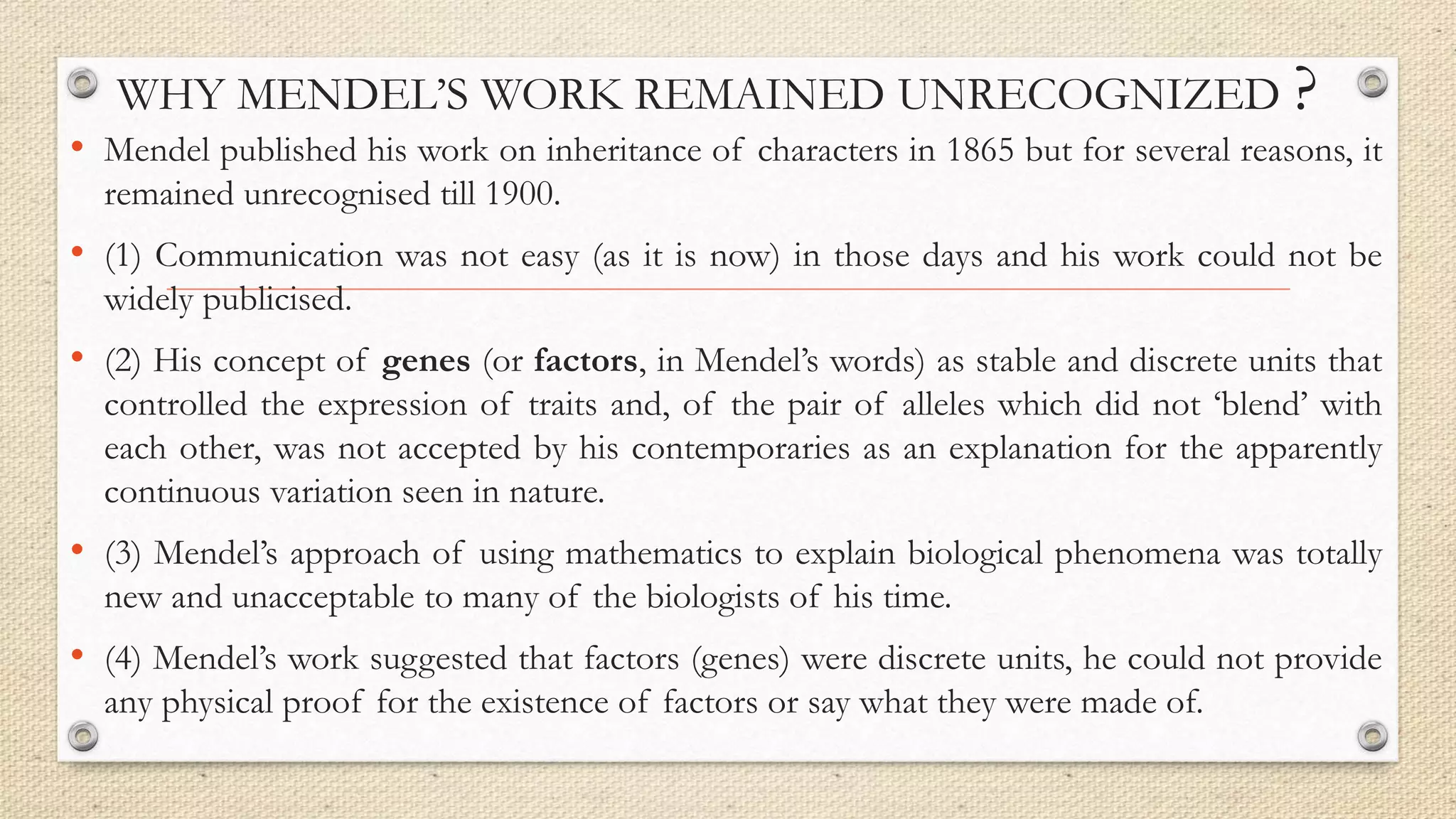 WHY MENDEL’S WORK REMAINED UNRECOGNIZED ?
• Mendel published his work on inheritance of characters in 1865 but for several reasons, it
remained unrecognised till 1900.
• (1) Communication was not easy (as it is now) in those days and his work could not be
widely publicised.
• (2) His concept of genes (or factors, in Mendel’s words) as stable and discrete units that
controlled the expression of traits and, of the pair of alleles which did not ‘blend’ with
each other, was not accepted by his contemporaries as an explanation for the apparently
continuous variation seen in nature.
• (3) Mendel’s approach of using mathematics to explain biological phenomena was totally
new and unacceptable to many of the biologists of his time.
• (4) Mendel’s work suggested that factors (genes) were discrete units, he could not provide
any physical proof for the existence of factors or say what they were made of.
 