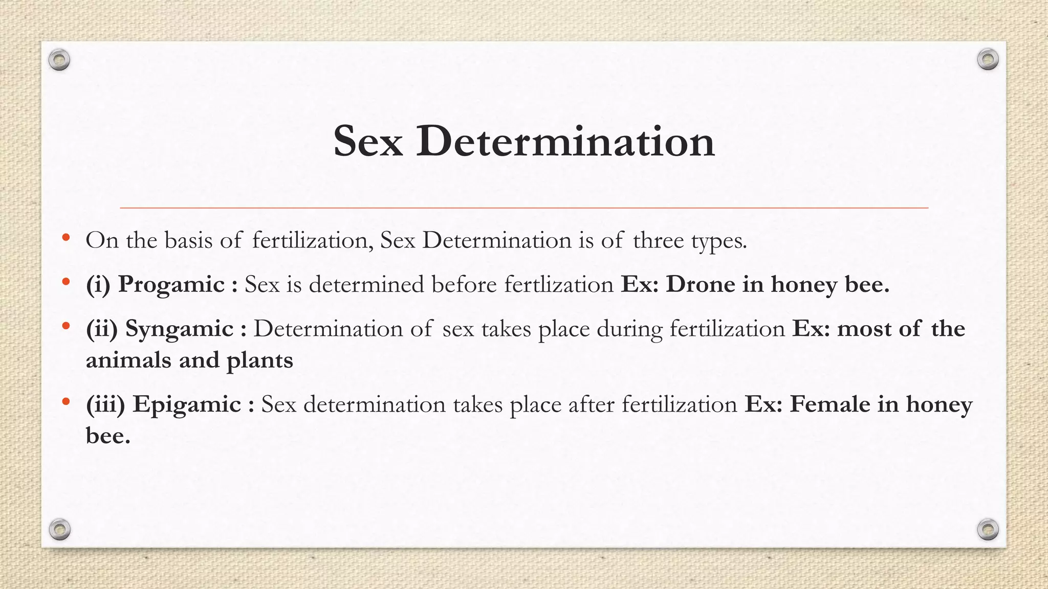 Sex Determination
• On the basis of fertilization, Sex Determination is of three types.
• (i) Progamic : Sex is determined before fertlization Ex: Drone in honey bee.
• (ii) Syngamic : Determination of sex takes place during fertilization Ex: most of the
animals and plants
• (iii) Epigamic : Sex determination takes place after fertilization Ex: Female in honey
bee.
 