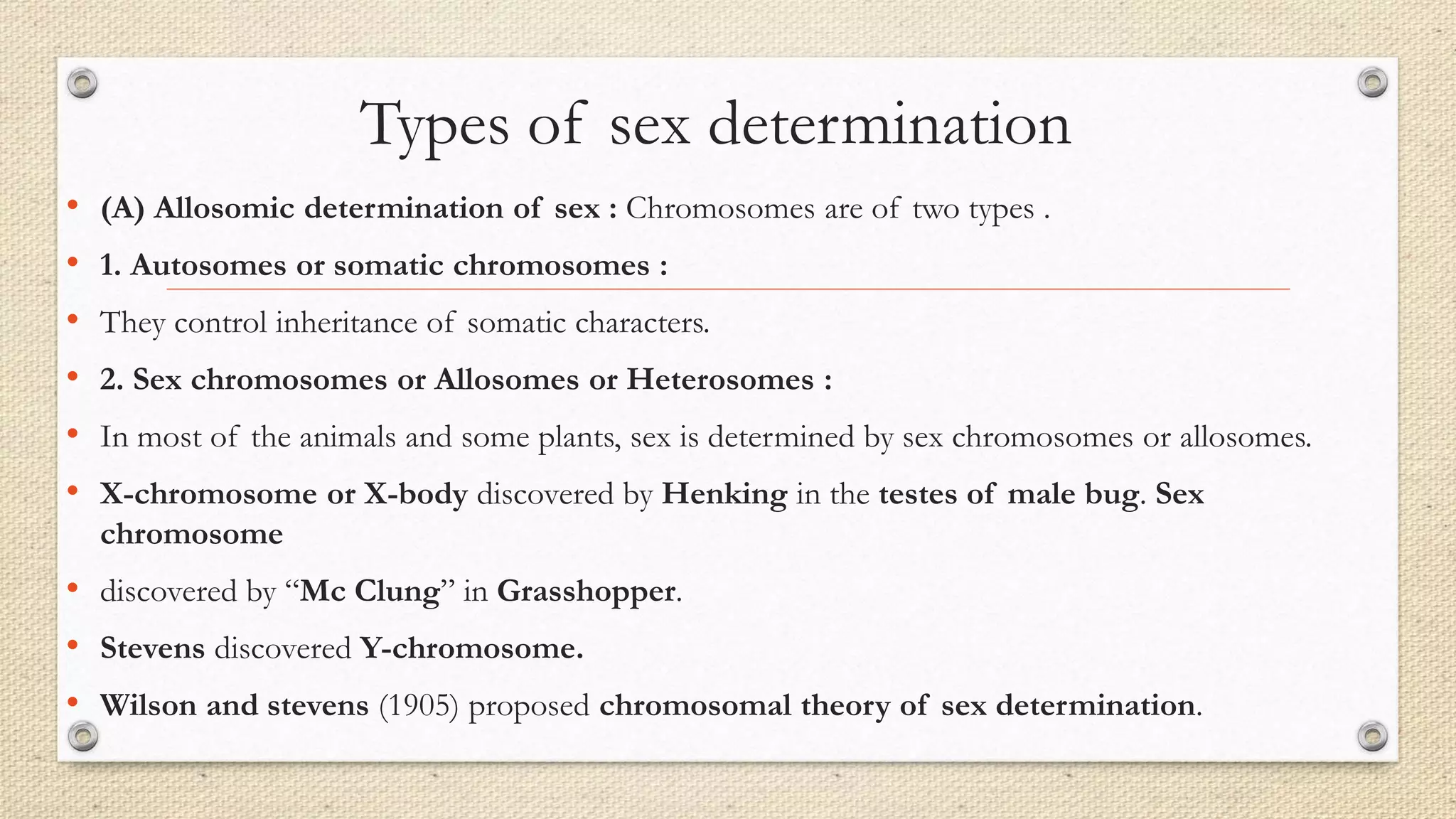 Types of sex determination
• (A) Allosomic determination of sex : Chromosomes are of two types .
• 1. Autosomes or somatic chromosomes :
• They control inheritance of somatic characters.
• 2. Sex chromosomes or Allosomes or Heterosomes :
• In most of the animals and some plants, sex is determined by sex chromosomes or allosomes.
• X-chromosome or X-body discovered by Henking in the testes of male bug. Sex
chromosome
• discovered by “Mc Clung” in Grasshopper.
• Stevens discovered Y-chromosome.
• Wilson and stevens (1905) proposed chromosomal theory of sex determination.
 