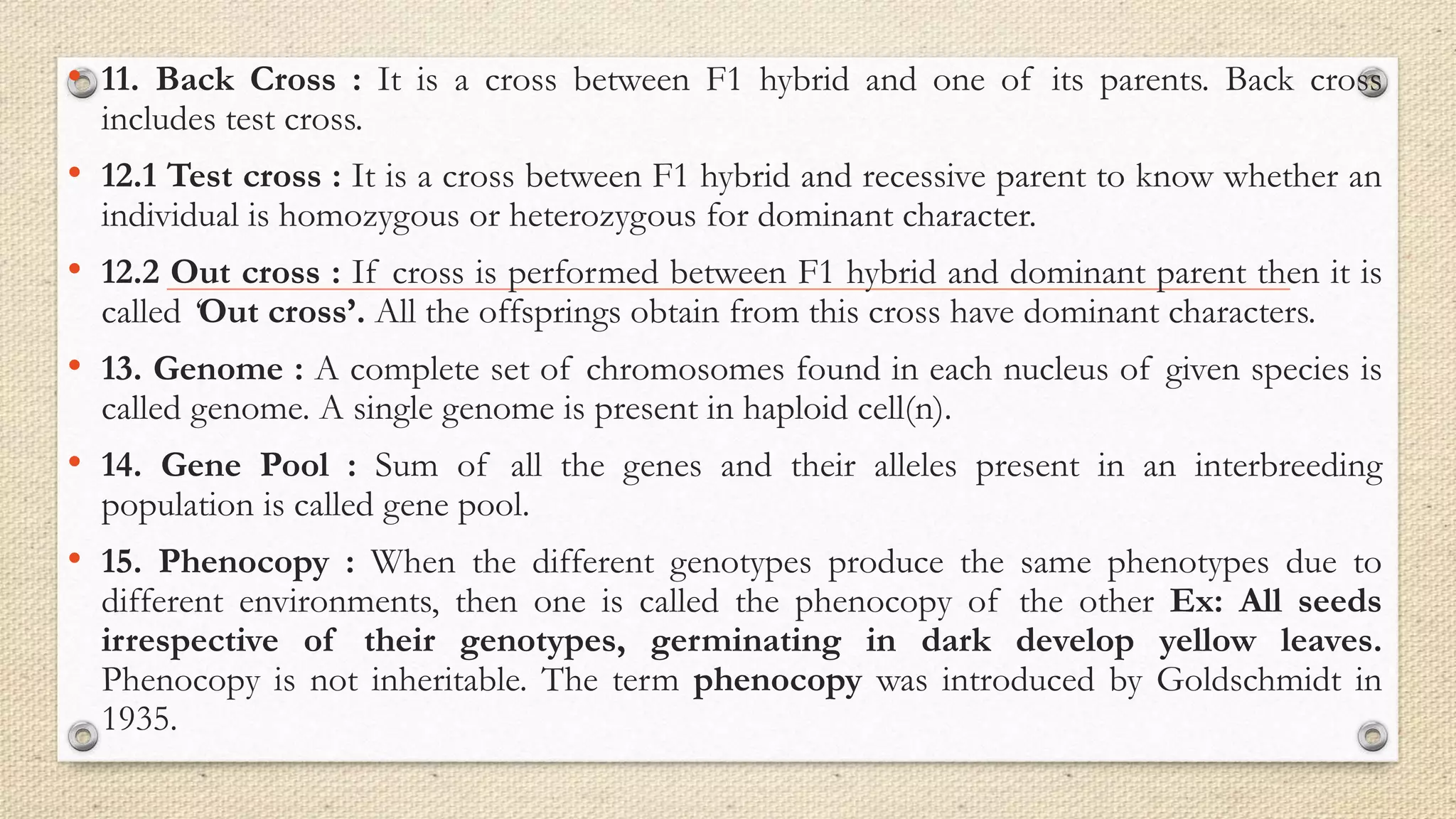 • 11. Back Cross : It is a cross between F1 hybrid and one of its parents. Back cross
includes test cross.
• 12.1 Test cross : It is a cross between F1 hybrid and recessive parent to know whether an
individual is homozygous or heterozygous for dominant character.
• 12.2 Out cross : If cross is performed between F1 hybrid and dominant parent then it is
called ‘Out cross’. All the offsprings obtain from this cross have dominant characters.
• 13. Genome : A complete set of chromosomes found in each nucleus of given species is
called genome. A single genome is present in haploid cell(n).
• 14. Gene Pool : Sum of all the genes and their alleles present in an interbreeding
population is called gene pool.
• 15. Phenocopy : When the different genotypes produce the same phenotypes due to
different environments, then one is called the phenocopy of the other Ex: All seeds
irrespective of their genotypes, germinating in dark develop yellow leaves.
Phenocopy is not inheritable. The term phenocopy was introduced by Goldschmidt in
1935.
 