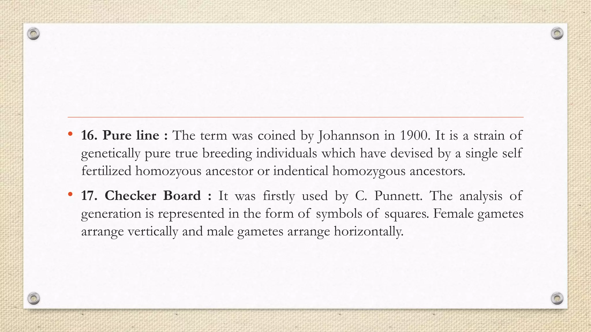 • 16. Pure line : The term was coined by Johannson in 1900. It is a strain of
genetically pure true breeding individuals which have devised by a single self
fertilized homozyous ancestor or indentical homozygous ancestors.
• 17. Checker Board : It was firstly used by C. Punnett. The analysis of
generation is represented in the form of symbols of squares. Female gametes
arrange vertically and male gametes arrange horizontally.
 