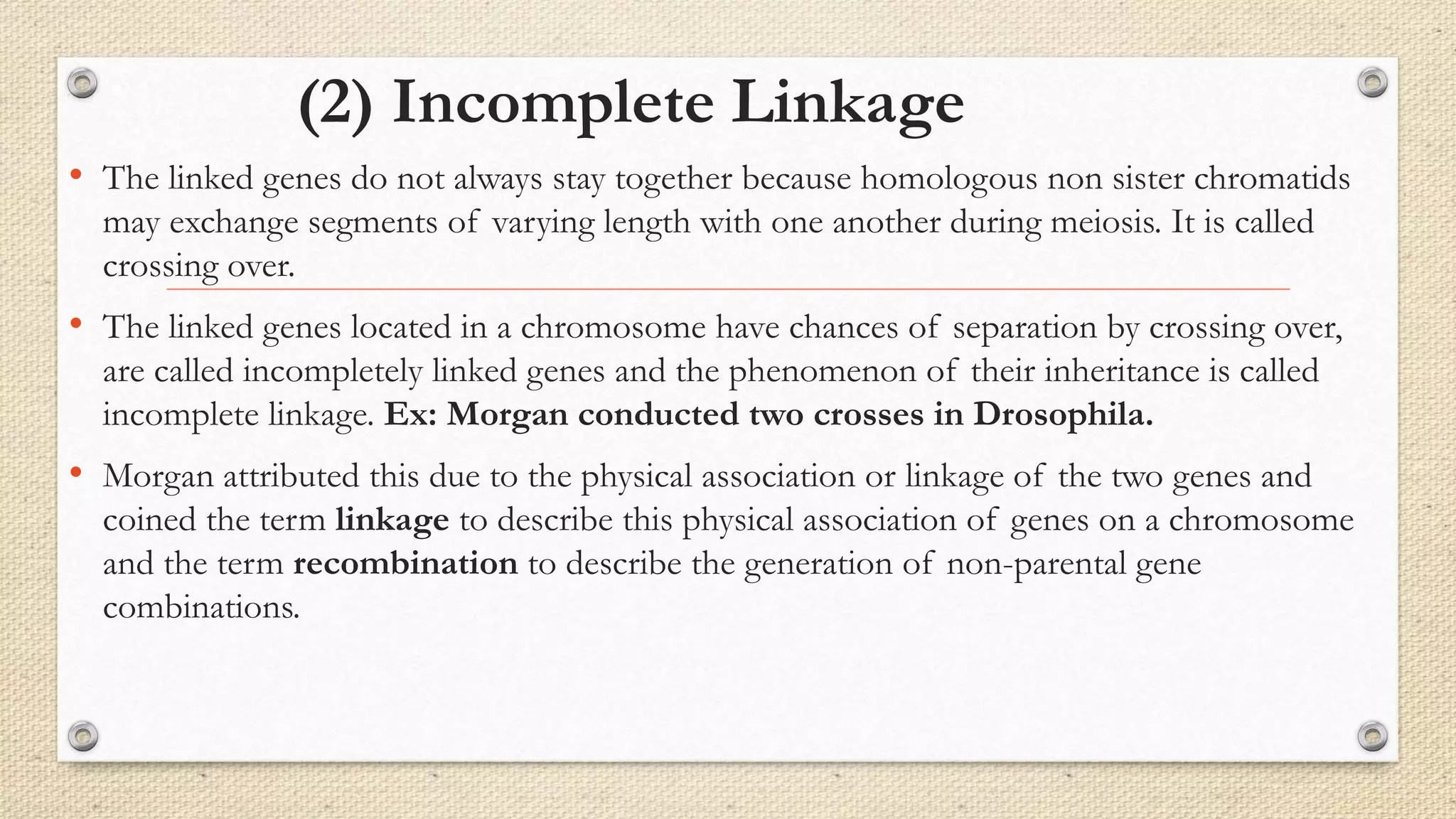 (2) Incomplete Linkage
• The linked genes do not always stay together because homologous non sister chromatids
may exchange segments of varying length with one another during meiosis. It is called
crossing over.
• The linked genes located in a chromosome have chances of separation by crossing over,
are called incompletely linked genes and the phenomenon of their inheritance is called
incomplete linkage. Ex: Morgan conducted two crosses in Drosophila.
• Morgan attributed this due to the physical association or linkage of the two genes and
coined the term linkage to describe this physical association of genes on a chromosome
and the term recombination to describe the generation of non-parental gene
combinations.
 