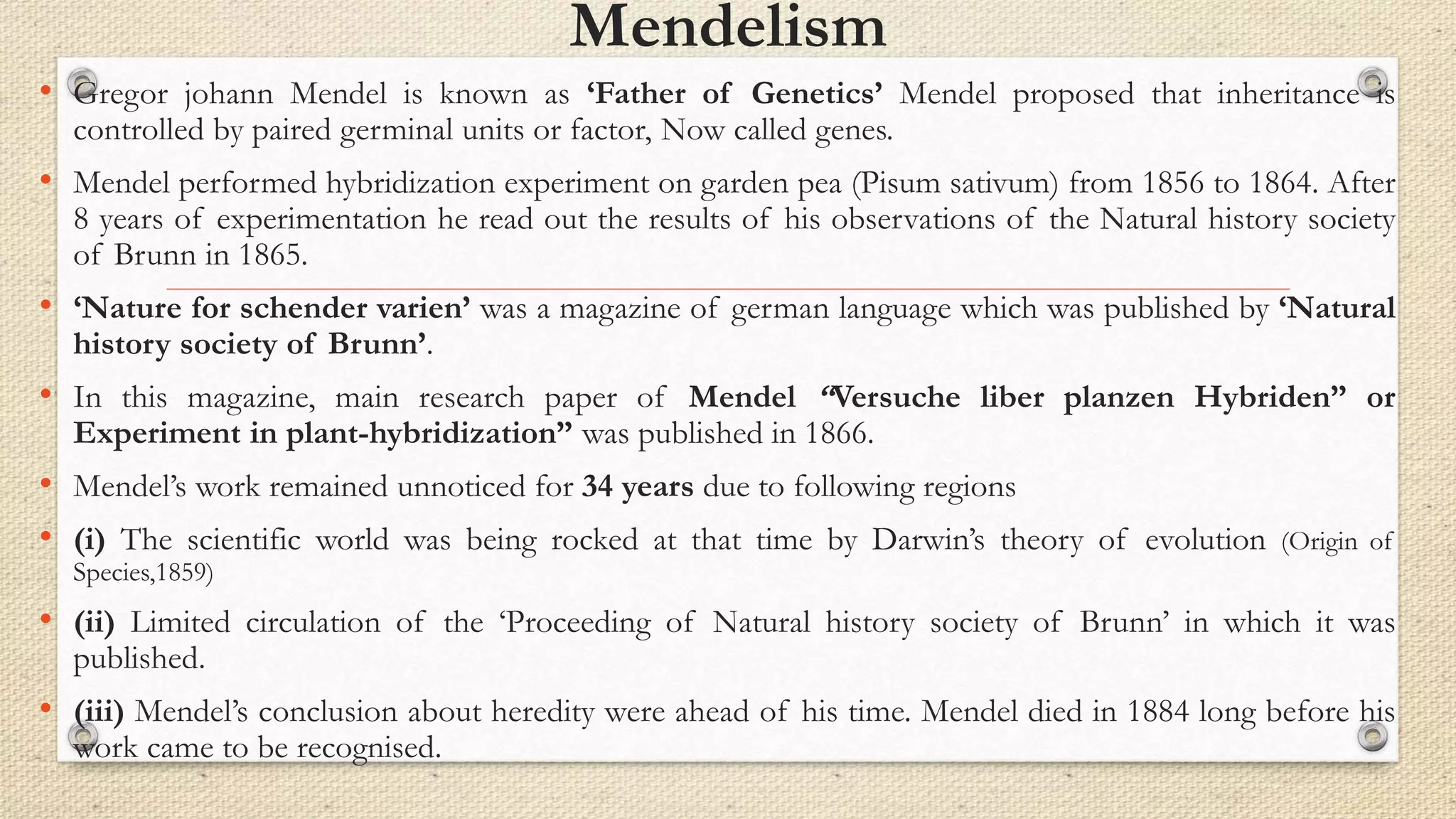 Mendelism
• Gregor johann Mendel is known as ‘Father of Genetics’ Mendel proposed that inheritance is
controlled by paired germinal units or factor, Now called genes.
• Mendel performed hybridization experiment on garden pea (Pisum sativum) from 1856 to 1864. After
8 years of experimentation he read out the results of his observations of the Natural history society
of Brunn in 1865.
• ‘Nature for schender varien’ was a magazine of german language which was published by ‘Natural
history society of Brunn’.
• In this magazine, main research paper of Mendel “Versuche liber planzen Hybriden” or
Experiment in plant-hybridization” was published in 1866.
• Mendel’s work remained unnoticed for 34 years due to following regions
• (i) The scientific world was being rocked at that time by Darwin’s theory of evolution (Origin of
Species,1859)
• (ii) Limited circulation of the ‘Proceeding of Natural history society of Brunn’ in which it was
published.
• (iii) Mendel’s conclusion about heredity were ahead of his time. Mendel died in 1884 long before his
work came to be recognised.
 