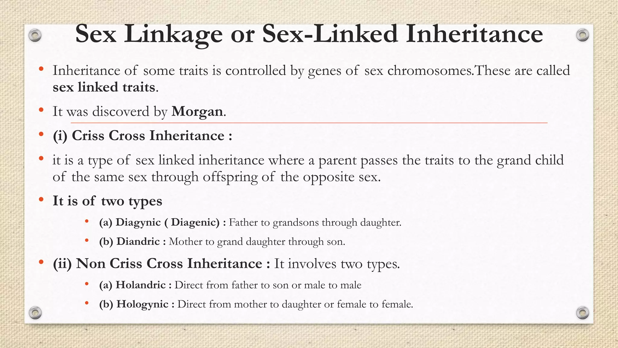 Sex Linkage or Sex-Linked Inheritance
• Inheritance of some traits is controlled by genes of sex chromosomes.These are called
sex linked traits.
• It was discoverd by Morgan.
• (i) Criss Cross Inheritance :
• it is a type of sex linked inheritance where a parent passes the traits to the grand child
of the same sex through offspring of the opposite sex.
• It is of two types
• (a) Diagynic ( Diagenic) : Father to grandsons through daughter.
• (b) Diandric : Mother to grand daughter through son.
• (ii) Non Criss Cross Inheritance : It involves two types.
• (a) Holandric : Direct from father to son or male to male
• (b) Hologynic : Direct from mother to daughter or female to female.
 