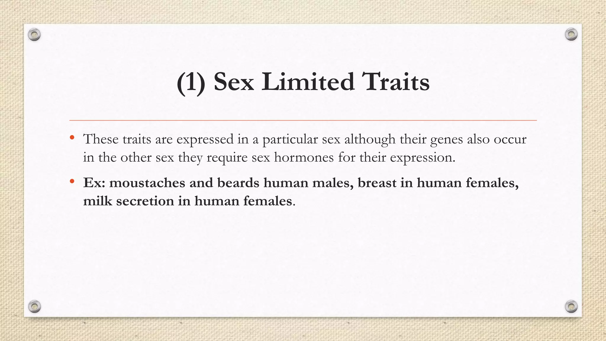 (1) Sex Limited Traits
• These traits are expressed in a particular sex although their genes also occur
in the other sex they require sex hormones for their expression.
• Ex: moustaches and beards human males, breast in human females,
milk secretion in human females.
 