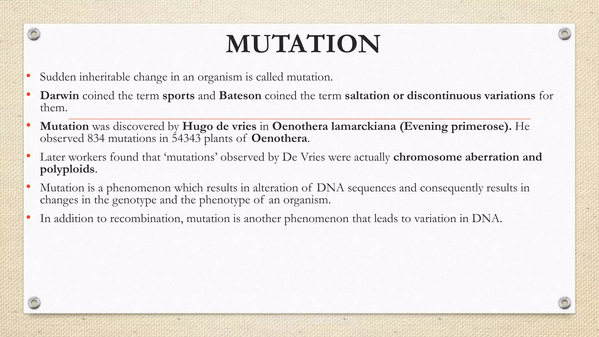 MUTATION
• Sudden inheritable change in an organism is called mutation.
• Darwin coined the term sports and Bateson coined the term saltation or discontinuous variations for
them.
• Mutation was discovered by Hugo de vries in Oenothera lamarckiana (Evening primerose). He
observed 834 mutations in 54343 plants of Oenothera.
• Later workers found that ‘mutations’ observed by De Vries were actually chromosome aberration and
polyploids.
• Mutation is a phenomenon which results in alteration of DNA sequences and consequently results in
changes in the genotype and the phenotype of an organism.
• In addition to recombination, mutation is another phenomenon that leads to variation in DNA.
 
