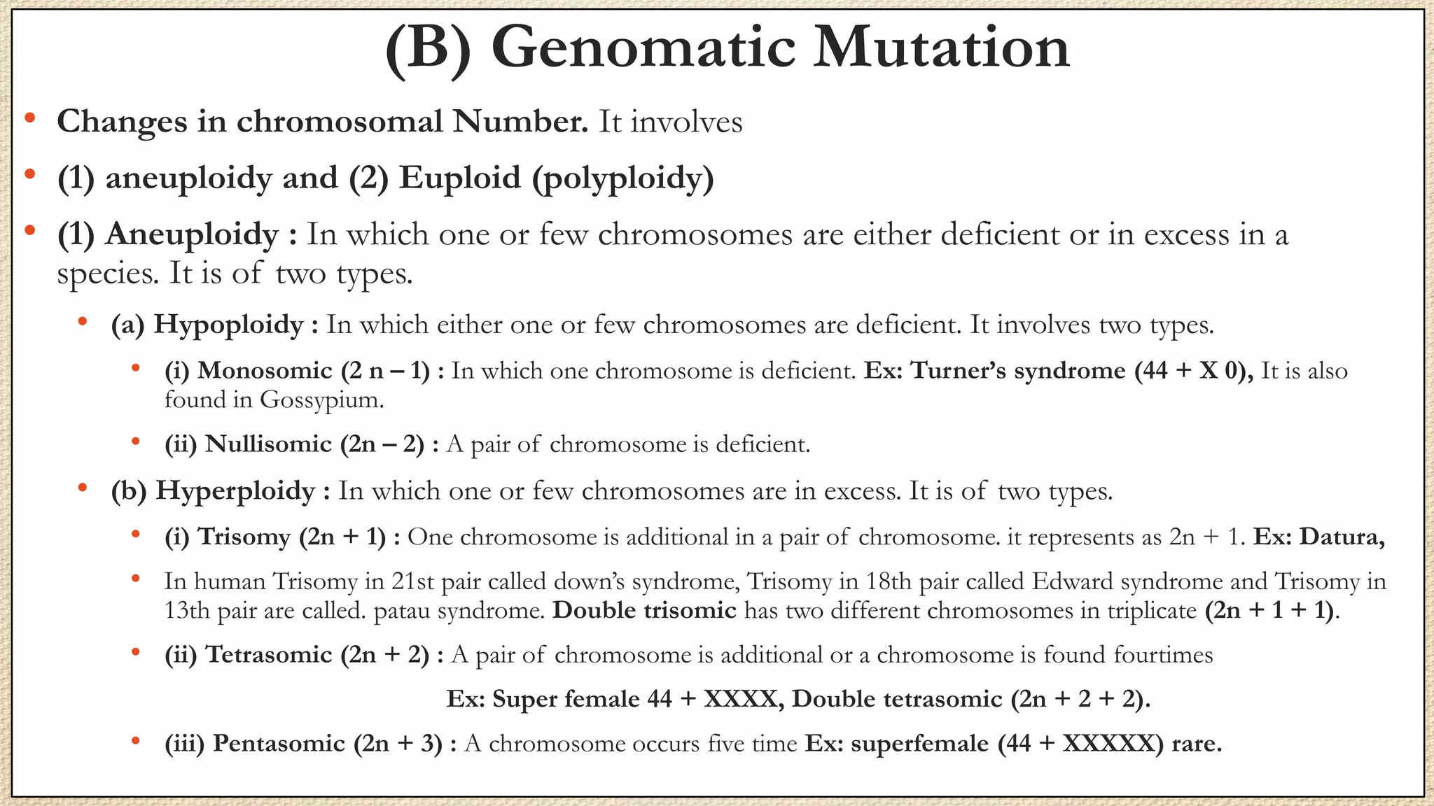 (B) Genomatic Mutation
• Changes in chromosomal Number. It involves
• (1) aneuploidy and (2) Euploid (polyploidy)
• (1) Aneuploidy : In which one or few chromosomes are either deficient or in excess in a
species. It is of two types.
• (a) Hypoploidy : In which either one or few chromosomes are deficient. It involves two types.
• (i) Monosomic (2 n – 1) : In which one chromosome is deficient. Ex: Turner’s syndrome (44 + X 0), It is also
found in Gossypium.
• (ii) Nullisomic (2n – 2) : A pair of chromosome is deficient.
• (b) Hyperploidy : In which one or few chromosomes are in excess. It is of two types.
• (i) Trisomy (2n + 1) : One chromosome is additional in a pair of chromosome. it represents as 2n + 1. Ex: Datura,
• In human Trisomy in 21st pair called down’s syndrome, Trisomy in 18th pair called Edward syndrome and Trisomy in
13th pair are called. patau syndrome. Double trisomic has two different chromosomes in triplicate (2n + 1 + 1).
• (ii) Tetrasomic (2n + 2) : A pair of chromosome is additional or a chromosome is found fourtimes
Ex: Super female 44 + XXXX, Double tetrasomic (2n + 2 + 2).
• (iii) Pentasomic (2n + 3) : A chromosome occurs five time Ex: superfemale (44 + XXXXX) rare.
 