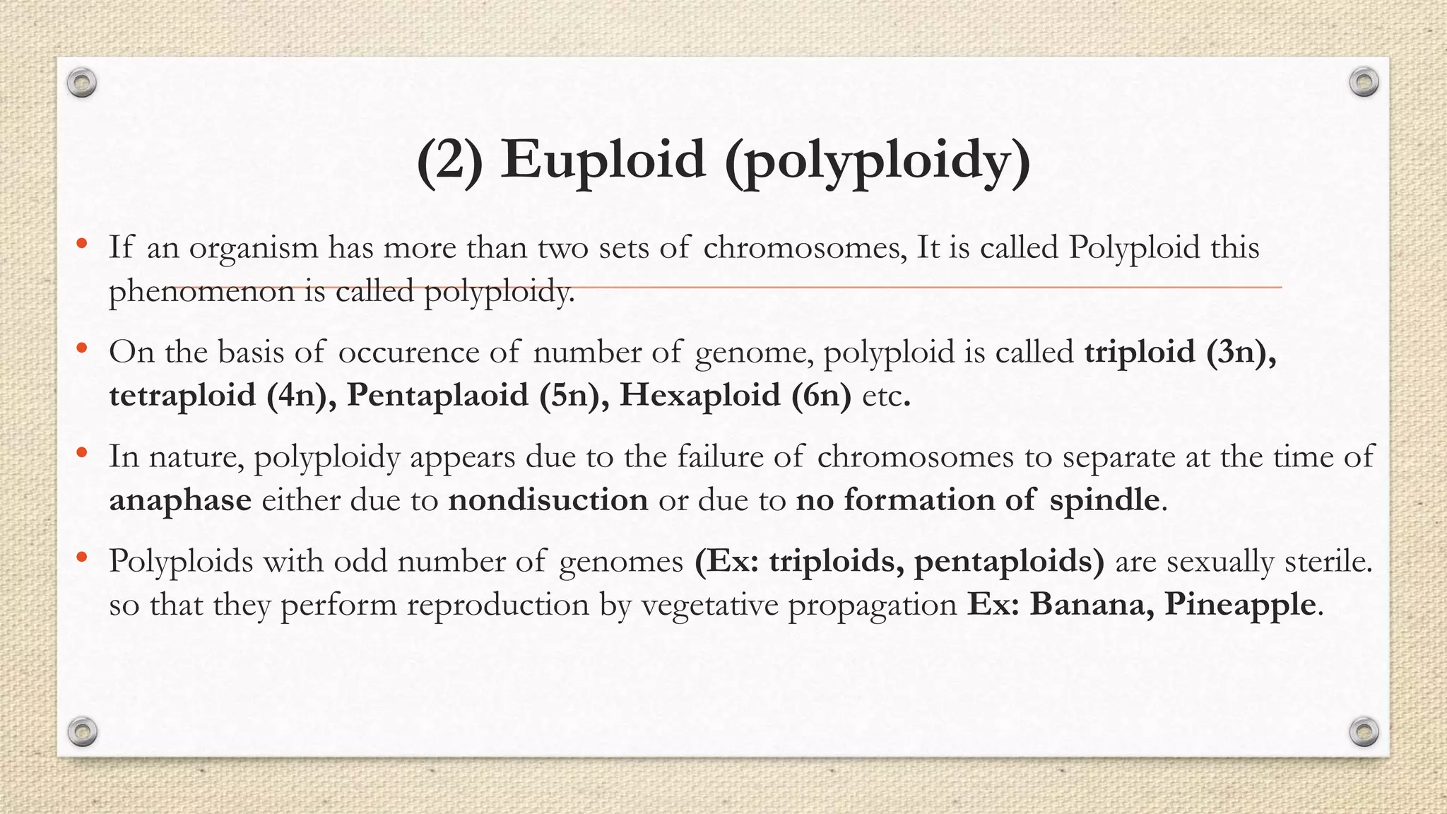 (2) Euploid (polyploidy)
• If an organism has more than two sets of chromosomes, It is called Polyploid this
phenomenon is called polyploidy.
• On the basis of occurence of number of genome, polyploid is called triploid (3n),
tetraploid (4n), Pentaplaoid (5n), Hexaploid (6n) etc.
• In nature, polyploidy appears due to the failure of chromosomes to separate at the time of
anaphase either due to nondisuction or due to no formation of spindle.
• Polyploids with odd number of genomes (Ex: triploids, pentaploids) are sexually sterile.
so that they perform reproduction by vegetative propagation Ex: Banana, Pineapple.
 