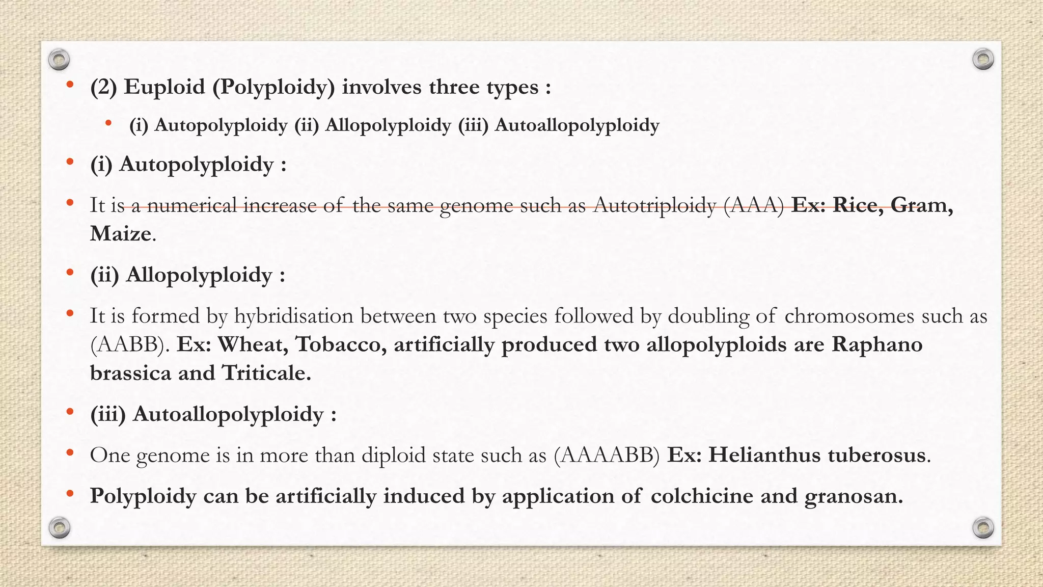 • (2) Euploid (Polyploidy) involves three types :
• (i) Autopolyploidy (ii) Allopolyploidy (iii) Autoallopolyploidy
• (i) Autopolyploidy :
• It is a numerical increase of the same genome such as Autotriploidy (AAA) Ex: Rice, Gram,
Maize.
• (ii) Allopolyploidy :
• It is formed by hybridisation between two species followed by doubling of chromosomes such as
(AABB). Ex: Wheat, Tobacco, artificially produced two allopolyploids are Raphano
brassica and Triticale.
• (iii) Autoallopolyploidy :
• One genome is in more than diploid state such as (AAAABB) Ex: Helianthus tuberosus.
• Polyploidy can be artificially induced by application of colchicine and granosan.
 