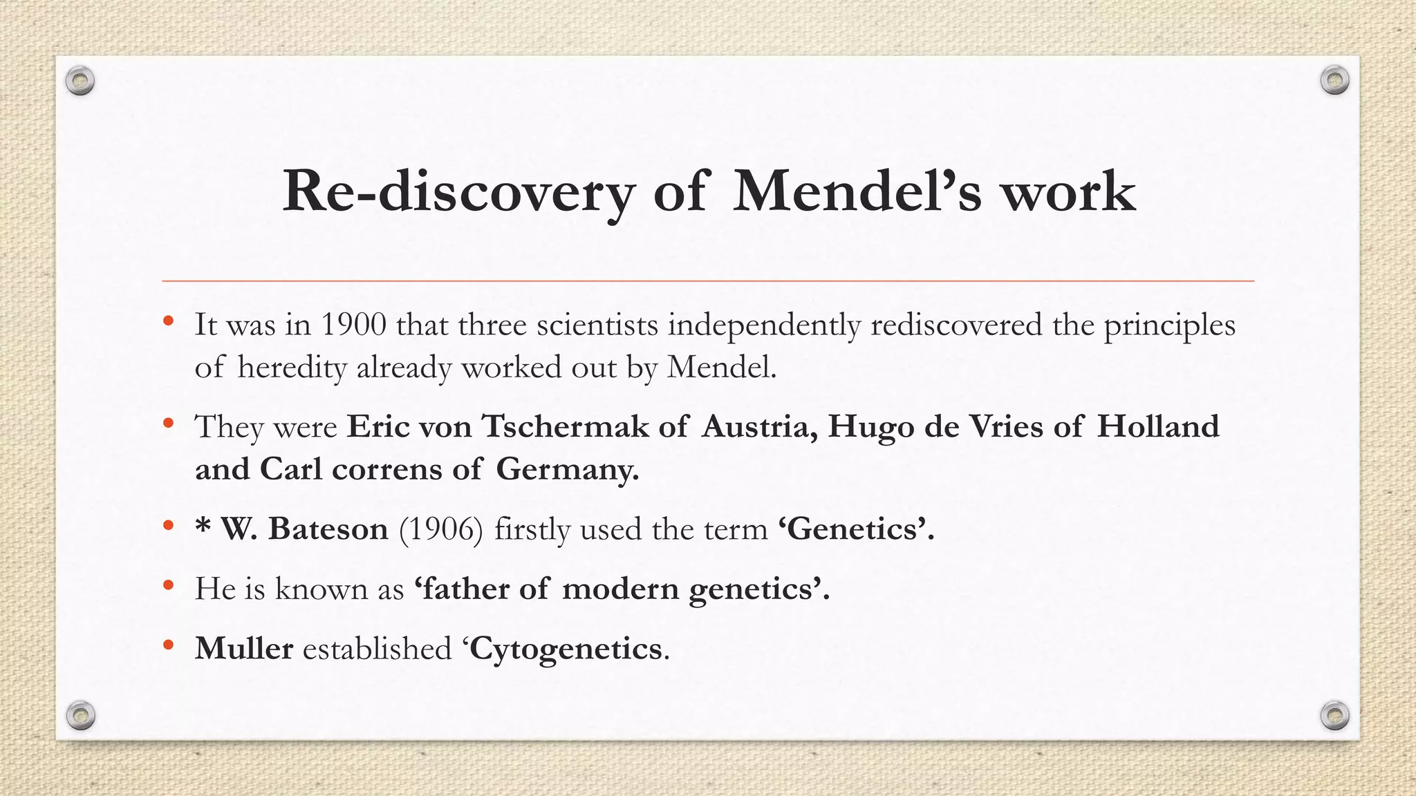 Re-discovery of Mendel’s work
• It was in 1900 that three scientists independently rediscovered the principles
of heredity already worked out by Mendel.
• They were Eric von Tschermak of Austria, Hugo de Vries of Holland
and Carl correns of Germany.
• * W. Bateson (1906) firstly used the term ‘Genetics’.
• He is known as ‘father of modern genetics’.
• Muller established ‘Cytogenetics.
 