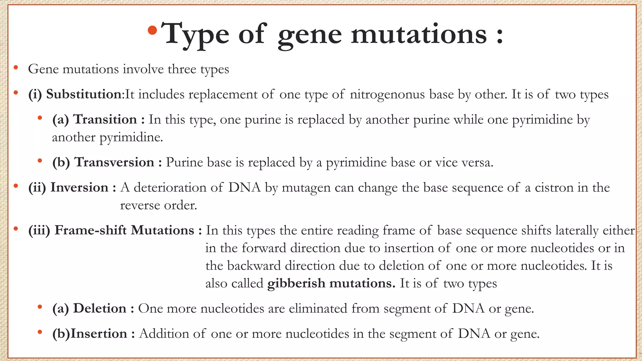•Type of gene mutations :
• Gene mutations involve three types
• (i) Substitution:It includes replacement of one type of nitrogenonus base by other. It is of two types
• (a) Transition : In this type, one purine is replaced by another purine while one pyrimidine by
another pyrimidine.
• (b) Transversion : Purine base is replaced by a pyrimidine base or vice versa.
• (ii) Inversion : A deterioration of DNA by mutagen can change the base sequence of a cistron in the
reverse order.
• (iii) Frame-shift Mutations : In this types the entire reading frame of base sequence shifts laterally either
in the forward direction due to insertion of one or more nucleotides or in
the backward direction due to deletion of one or more nucleotides. It is
also called gibberish mutations. It is of two types
• (a) Deletion : One more nucleotides are eliminated from segment of DNA or gene.
• (b)Insertion : Addition of one or more nucleotides in the segment of DNA or gene.
 