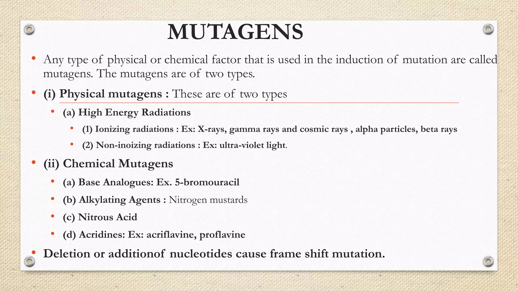 MUTAGENS
• Any type of physical or chemical factor that is used in the induction of mutation are called
mutagens. The mutagens are of two types.
• (i) Physical mutagens : These are of two types
• (a) High Energy Radiations
• (1) Ionizing radiations : Ex: X-rays, gamma rays and cosmic rays , alpha particles, beta rays
• (2) Non-inoizing radiations : Ex: ultra-violet light.
• (ii) Chemical Mutagens
• (a) Base Analogues: Ex. 5-bromouracil
• (b) Alkylating Agents : Nitrogen mustards
• (c) Nitrous Acid
• (d) Acridines: Ex: acriflavine, proflavine
• Deletion or additionof nucleotides cause frame shift mutation.
 