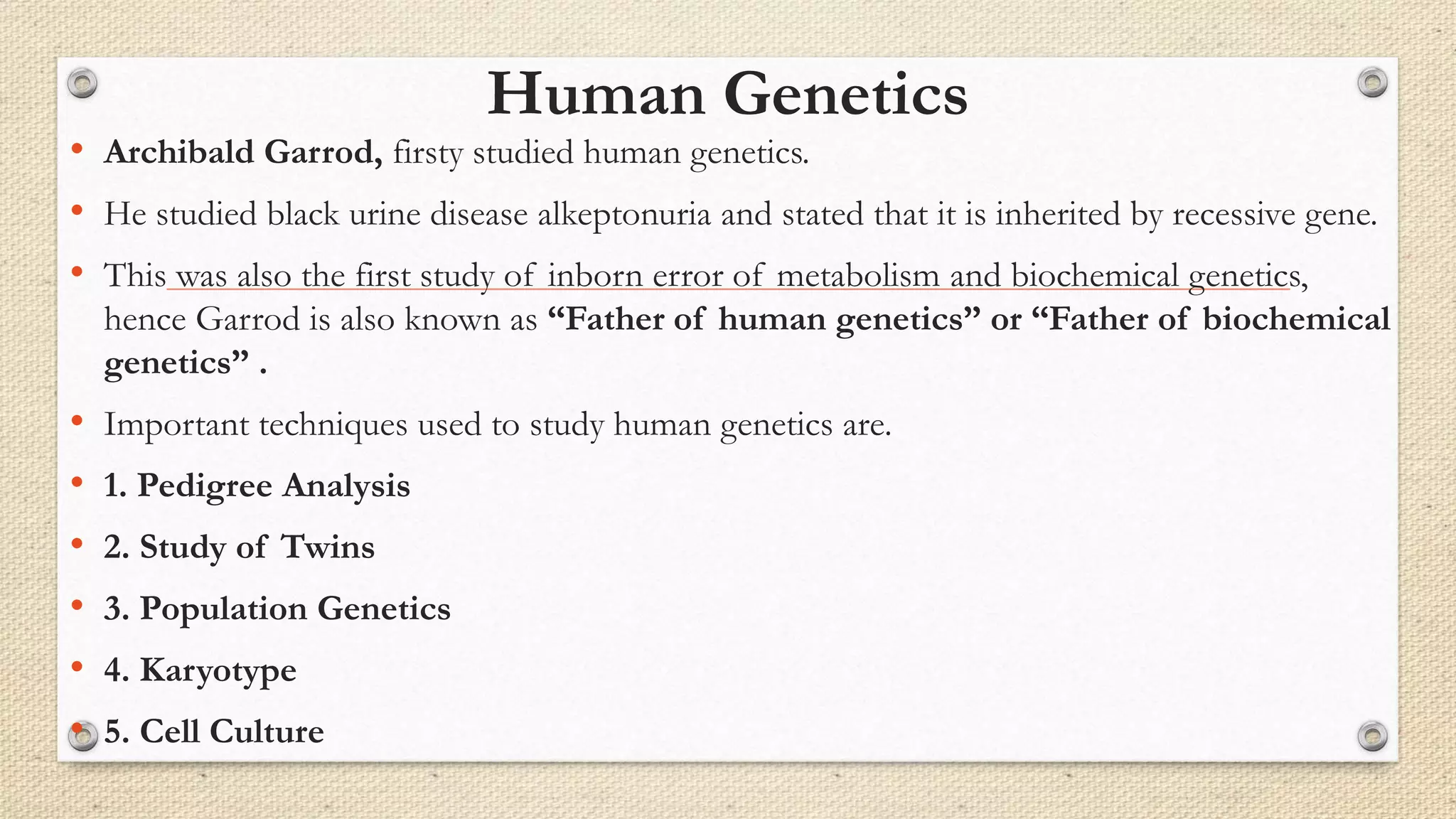 Human Genetics
• Archibald Garrod, firsty studied human genetics.
• He studied black urine disease alkeptonuria and stated that it is inherited by recessive gene.
• This was also the first study of inborn error of metabolism and biochemical genetics,
hence Garrod is also known as “Father of human genetics” or “Father of biochemical
genetics” .
• Important techniques used to study human genetics are.
• 1. Pedigree Analysis
• 2. Study of Twins
• 3. Population Genetics
• 4. Karyotype
• 5. Cell Culture
 