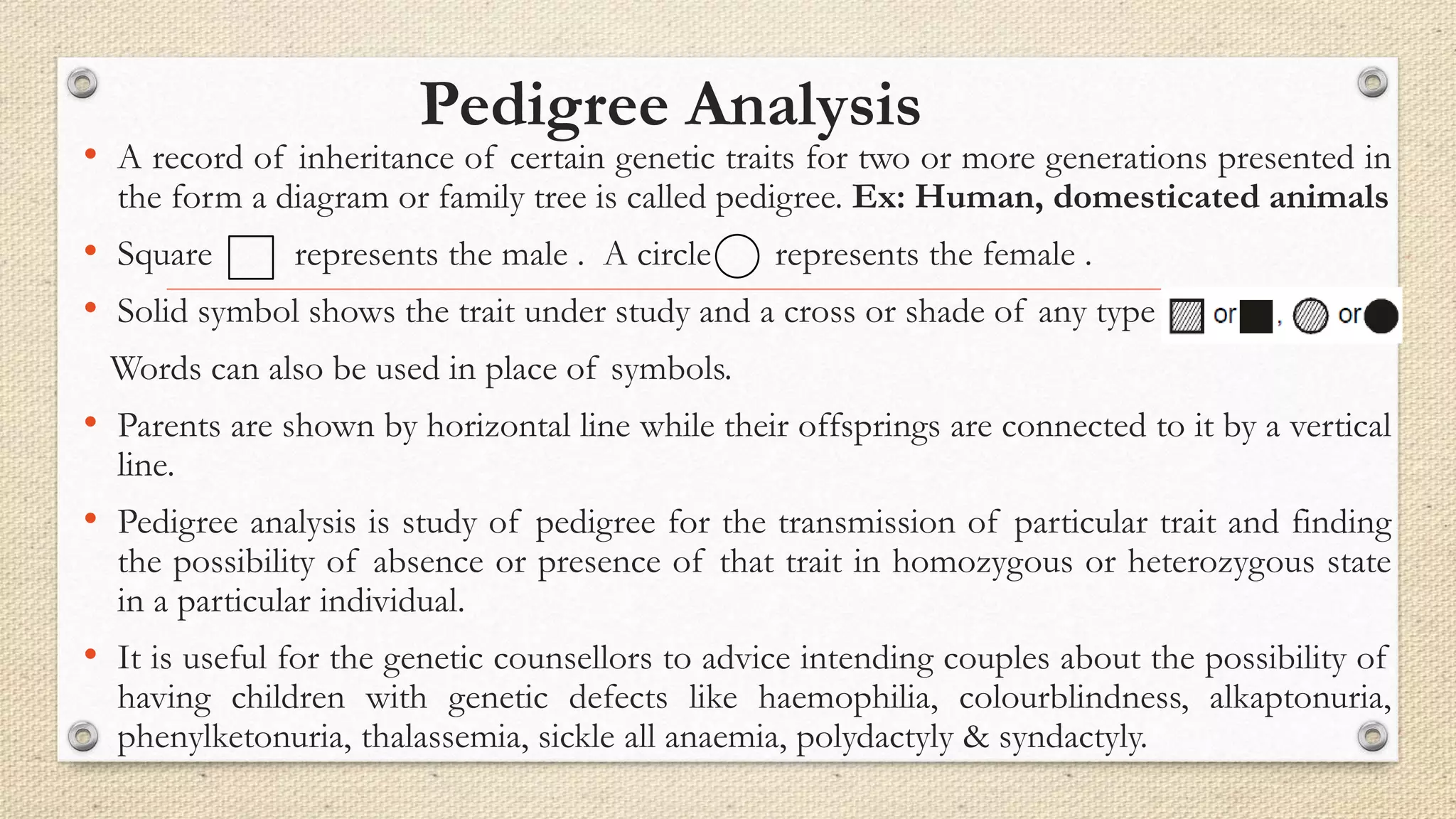 Pedigree Analysis
• A record of inheritance of certain genetic traits for two or more generations presented in
the form a diagram or family tree is called pedigree. Ex: Human, domesticated animals
• Square represents the male . A circle represents the female .
• Solid symbol shows the trait under study and a cross or shade of any type or , or
Words can also be used in place of symbols.
• Parents are shown by horizontal line while their offsprings are connected to it by a vertical
line.
• Pedigree analysis is study of pedigree for the transmission of particular trait and finding
the possibility of absence or presence of that trait in homozygous or heterozygous state
in a particular individual.
• It is useful for the genetic counsellors to advice intending couples about the possibility of
having children with genetic defects like haemophilia, colourblindness, alkaptonuria,
phenylketonuria, thalassemia, sickle all anaemia, polydactyly & syndactyly.
 