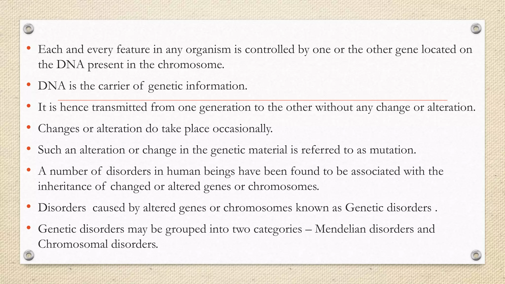 • Each and every feature in any organism is controlled by one or the other gene located on
the DNA present in the chromosome.
• DNA is the carrier of genetic information.
• It is hence transmitted from one generation to the other without any change or alteration.
• Changes or alteration do take place occasionally.
• Such an alteration or change in the genetic material is referred to as mutation.
• A number of disorders in human beings have been found to be associated with the
inheritance of changed or altered genes or chromosomes.
• Disorders caused by altered genes or chromosomes known as Genetic disorders .
• Genetic disorders may be grouped into two categories – Mendelian disorders and
Chromosomal disorders.
 