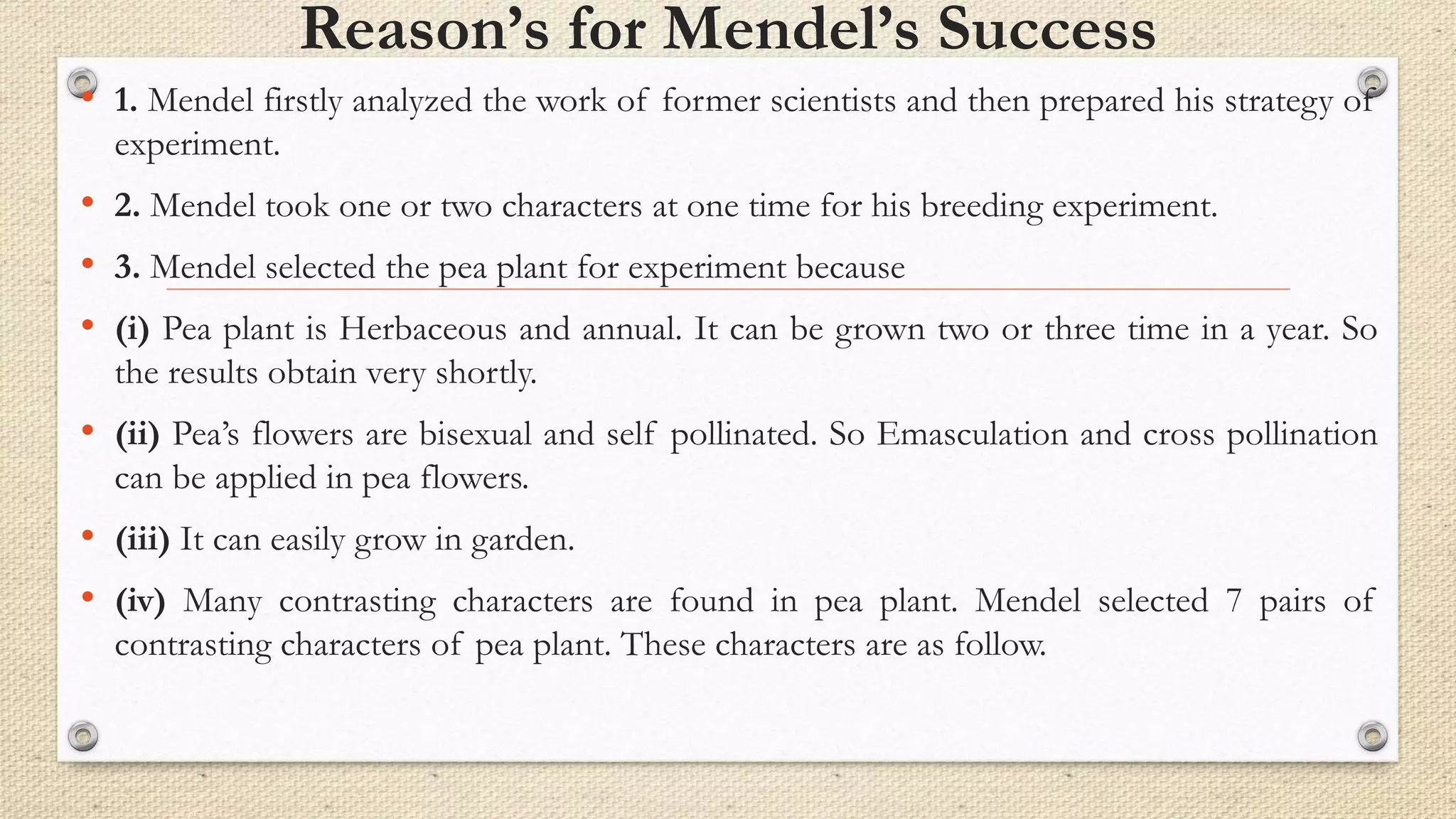 Reason’s for Mendel’s Success
• 1. Mendel firstly analyzed the work of former scientists and then prepared his strategy of
experiment.
• 2. Mendel took one or two characters at one time for his breeding experiment.
• 3. Mendel selected the pea plant for experiment because
• (i) Pea plant is Herbaceous and annual. It can be grown two or three time in a year. So
the results obtain very shortly.
• (ii) Pea’s flowers are bisexual and self pollinated. So Emasculation and cross pollination
can be applied in pea flowers.
• (iii) It can easily grow in garden.
• (iv) Many contrasting characters are found in pea plant. Mendel selected 7 pairs of
contrasting characters of pea plant. These characters are as follow.
 