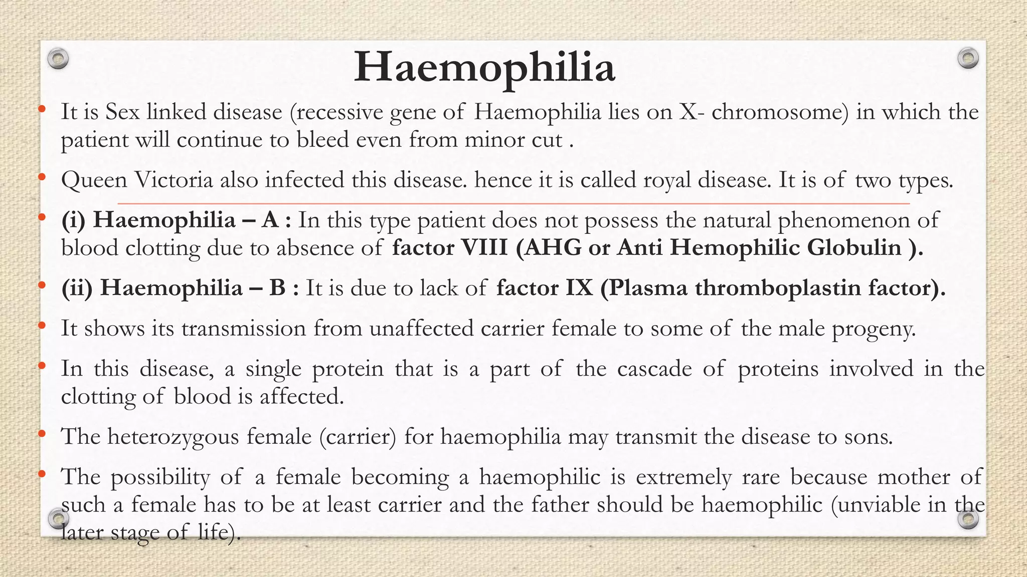 Haemophilia
• It is Sex linked disease (recessive gene of Haemophilia lies on X- chromosome) in which the
patient will continue to bleed even from minor cut .
• Queen Victoria also infected this disease. hence it is called royal disease. It is of two types.
• (i) Haemophilia – A : In this type patient does not possess the natural phenomenon of
blood clotting due to absence of factor VIII (AHG or Anti Hemophilic Globulin ).
• (ii) Haemophilia – B : It is due to lack of factor IX (Plasma thromboplastin factor).
• It shows its transmission from unaffected carrier female to some of the male progeny.
• In this disease, a single protein that is a part of the cascade of proteins involved in the
clotting of blood is affected.
• The heterozygous female (carrier) for haemophilia may transmit the disease to sons.
• The possibility of a female becoming a haemophilic is extremely rare because mother of
such a female has to be at least carrier and the father should be haemophilic (unviable in the
later stage of life).
 