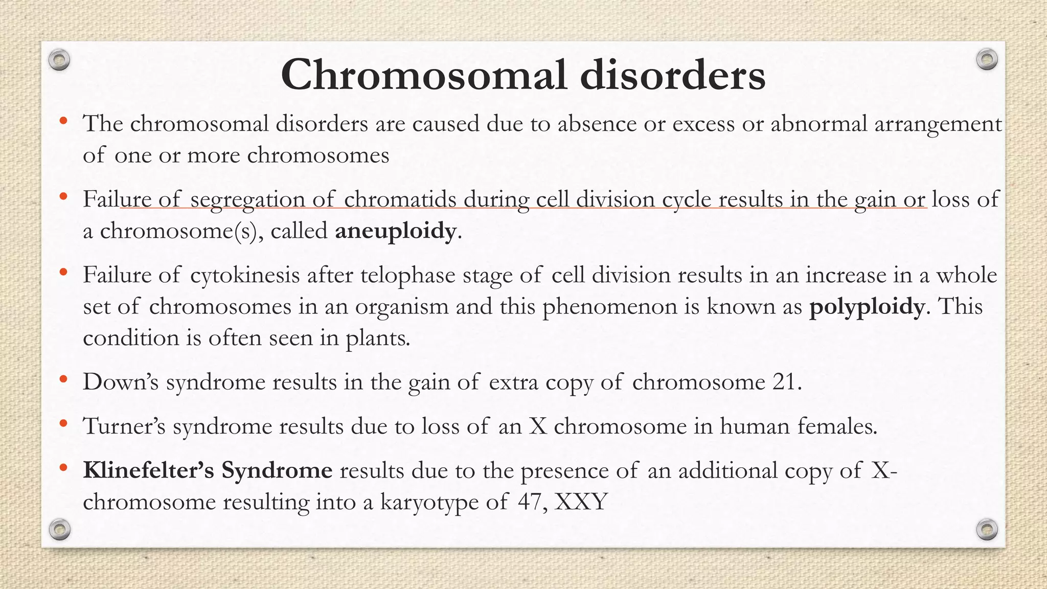 Chromosomal disorders
• The chromosomal disorders are caused due to absence or excess or abnormal arrangement
of one or more chromosomes
• Failure of segregation of chromatids during cell division cycle results in the gain or loss of
a chromosome(s), called aneuploidy.
• Failure of cytokinesis after telophase stage of cell division results in an increase in a whole
set of chromosomes in an organism and this phenomenon is known as polyploidy. This
condition is often seen in plants.
• Down’s syndrome results in the gain of extra copy of chromosome 21.
• Turner’s syndrome results due to loss of an X chromosome in human females.
• Klinefelter’s Syndrome results due to the presence of an additional copy of X-
chromosome resulting into a karyotype of 47, XXY
 