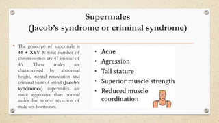 Supermales
(Jacob’s syndrome or criminal syndrome)
• The genotype of supermale is
44 + XYY & total number of
chromosomes are 47 instead of
46. These males are
characterised by abnormal
height, mental retardation and
criminal bent of mind (Jacob’s
syndromes) supermales are
more aggressive than normal
males due to over secretion of
male sex hormones.
 