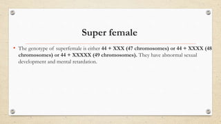 Super female
• The genotype of superfemale is either 44 + XXX (47 chromosomes) or 44 + XXXX (48
chromosomes) or 44 + XXXXX (49 chromosomes). They have abnormal sexual
development and mental retardation.
 