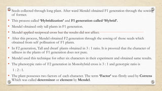 • Seeds collected through long plant. After ward Mendel obtained F1 generation through the sowing
of former.
• This process called ‘Hybridization’ and F1 generation called ‘Hybrid’.
• Mendel obtained only tall plants in F1 generation.
• Mendel applied reciprocal cross but the results did not affect.
• After this process, Mendel obtained F2 generation through the sowing of those seeds which
obtained from self pollination of F1 plants.
• In F2 generation, Tall and dwarf plants obtained in 3 : 1 ratio. It is prooved that the character of
tallness in the plants of F1 generation does not pure.
• Mendel used this technique for other six characters in their experiment and obtained same results.
• The phenotypic ratio of F2 generation in Monohybrid cross is 3 : 1 and genotypic ratio is
1 : 2 : 1.
• The plant possesses two factors of each character. The term ‘Factor’ was fIrstly used by Correns
Which was called determinor or element by Mendel.
 