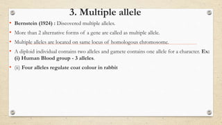 3. Multiple allele
• Bernstein (1924) : Discovered multiple alleles.
• More than 2 alternative forms of a gene are called as multiple allele.
• Multiple alleles are located on same locus of homologous chromosome.
• A diploid individual contains two alleles and gamete contains one allele for a character. Ex:
(i) Human Blood group - 3 alleles.
• (ii) Four alleles regulate coat colour in rabbit
 