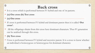 Back cross
• It is a cross which is performed between F1 hybrid and one of its parents.
• (a) Out cross (b) Test cross
• (a) Out cross
• If cross is performed between F1 hybrid and dominant parent then it is called ‘Out
cross’.
• All the offsprings obtain from this cross have dominant characters. Thus F1 generation
can be analized through this cross.
• (b) Test cross
• Cross is performed between F1 hybrid and recessive parent. It is a cross to know whether
an individual is homozygous or heterozygous for dominant character.
 