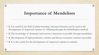 Importance of Mendelism
• 1. It is useful in the field of plant breeding. Advanced features can be used in the
development of improved varieties of offspring through the hybridization method.
• 2. The knowledge of dominant and recessive characters is possible through mendelism.
• 3. Development of high productive varieties and disease resistance varieties is possible.
• 4. It is also useful for the development of improved varieties in animals.
 