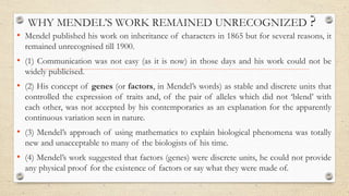 WHY MENDEL’S WORK REMAINED UNRECOGNIZED ?
• Mendel published his work on inheritance of characters in 1865 but for several reasons, it
remained unrecognised till 1900.
• (1) Communication was not easy (as it is now) in those days and his work could not be
widely publicised.
• (2) His concept of genes (or factors, in Mendel’s words) as stable and discrete units that
controlled the expression of traits and, of the pair of alleles which did not ‘blend’ with
each other, was not accepted by his contemporaries as an explanation for the apparently
continuous variation seen in nature.
• (3) Mendel’s approach of using mathematics to explain biological phenomena was totally
new and unacceptable to many of the biologists of his time.
• (4) Mendel’s work suggested that factors (genes) were discrete units, he could not provide
any physical proof for the existence of factors or say what they were made of.
 